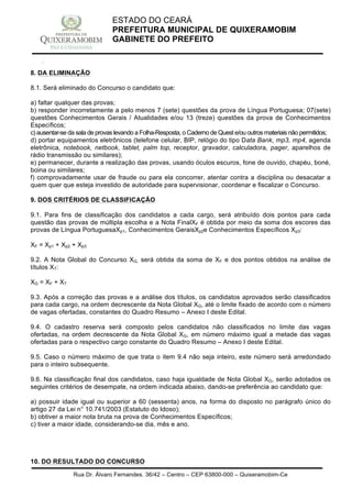 Rua Dr. Álvaro Fernandes, 36/42 – Centro – CEP 63800-000 – Quixeramobim-Ce
CNPJ:07.744.303/0001-68 – CGF: 06.928.168-4 – FONE/FAX(88) 3441 1326
ESTADO DO CEARÁ
PREFEITURA MUNICIPAL DE QUIXERAMOBIM
GABINETE DO PREFEITO
8. DA ELIMINAÇÃO
8.1. Será eliminado do Concurso o candidato que:
a) faltar qualquer das provas;
b) responder incorretamente a pelo menos 7 (sete) questões da prova de Língua Portuguesa; 07(sete)
questões Conhecimentos Gerais / Atualidades e/ou 13 (treze) questões da prova de Conhecimentos
Específicos;
c) ausentar-se da sala de provas levando a Folha-Resposta, o Caderno de Quest e/ou outros materiais não permitidos;
d) portar equipamentos eletrônicos (telefone celular, BIP, relógio do tipo Data Bank, mp3, mp4, agenda
eletrônica, notebook, netbook, tablet, palm top, receptor, gravador, calculadora, pager, aparelhos de
rádio transmissão ou similares);
e) permanecer, durante a realização das provas, usando óculos escuros, fone de ouvido, chapéu, boné,
boina ou similares;
f) comprovadamente usar de fraude ou para ela concorrer, atentar contra a disciplina ou desacatar a
quem quer que esteja investido de autoridade para supervisionar, coordenar e fiscalizar o Concurso.
9. DOS CRITÉRIOS DE CLASSIFICAÇÃO
9.1. Para fins de classificação dos candidatos a cada cargo, será atribuído dois pontos para cada
questão das provas de múltipla escolha e a Nota FinalXF é obtida por meio da soma dos escores das
provas de Língua PortuguesaXp1, Conhecimentos GeraisXp2e Conhecimentos Específicos Xp3:
XF = Xp1 + Xp2 + Xp3
9.2. A Nota Global do Concurso XG, será obtida da soma de XF e dos pontos obtidos na análise de
títulos XT:
XG = XF + XT
9.3. Após a correção das provas e a análise dos títulos, os candidatos aprovados serão classificados
para cada cargo, na ordem decrescente da Nota Global XG, até o limite fixado de acordo com o número
de vagas ofertadas, constantes do Quadro Resumo – Anexo I deste Edital.
9.4. O cadastro reserva será composto pelos candidatos não classificados no limite das vagas
ofertadas, na ordem decrescente da Nota Global XG, em número máximo igual a metade das vagas
ofertadas para o respectivo cargo constante do Quadro Resumo – Anexo I deste Edital.
9.5. Caso o número máximo de que trata o item 9.4 não seja inteiro, este número será arredondado
para o inteiro subsequente.
9.6. Na classificação final dos candidatos, caso haja igualdade de Nota Global XG, serão adotados os
seguintes critérios de desempate, na ordem indicada abaixo, dando-se preferência ao candidato que:
a) possuir idade igual ou superior a 60 (sessenta) anos, na forma do disposto no parágrafo único do
artigo 27 da Lei n° 10.741/2003 (Estatuto do Idoso);
b) obtiver a maior nota bruta na prova de Conhecimentos Específicos;
c) tiver a maior idade, considerando-se dia, mês e ano.
10. DO RESULTADO DO CONCURSO
 