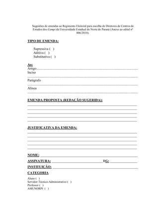 Sugestões de emendas ao Regimento Eleitoral para escolha de Diretores de Centros de
     Estudos dos Campi da Universidade Estadual do Norte do Paraná (Anexo ao edital nº
                                       006/2010).

TIPO DE EMENDA:

      Supressiva ( )
      Aditiva ( )
      Substitutiva ( )

Ao:
Artigo.......................................................................................................................
Inciso
.................................................................................................................................
Parágrafo
.................................................................................................................................
Alínea
.................................................................................................................................

EMENDA PROPOSTA (REDAÇÃO SUGERIDA):
________________________________________________________________
________________________________________________________________
________________________________________________________________
________________________________________________________________
________________________________________________________________

JUSTIFICATIVA DA EMENDA:
________________________________________________________________
________________________________________________________________
________________________________________________________________
________________________________________________________________
________________________________________________________________

NOME: _________________________________________________________
ASSINATURA: ______________________________RG: ________________
INSTITUIÇÃO: __________________________________________________
CATEGORIA
Aluno ( )
Servidor Técnico-Administrativo ( )
Professor ( )
AMUNORPI ( )
 