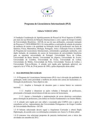 Programa de Licenciaturas Internacionais (PLI)


                              Edital nº 8/2012/CAPES


A Fundação Coordenação de Aperfeiçoamento de Pessoal de Nível Superior (CAPES),
por meio de sua Diretoria de Relações Internacionais e com o apoio do Grupo Coimbra
de Universidades Brasileiras - GCUB, no uso de suas atribuições, consoante instrução
do Processo nº 23038.009044/2011-34, torna pública a realização de seleção de projetos
de melhoria do ensino e da qualidade na formação inicial de professores nas áreas de
Química, Física, Matemática, Biologia, Português, Artes e Educação Física no âmbito
do Programa de Licenciaturas Internacionais, estimulando a graduação sanduíche, com
dupla titulação, de estudantes de cursos de licenciaturas de universidades brasileiras
para as seguintes universidades de Portugal: Universidade Nova de Lisboa,
Universidade da Beira Interior, Universidade do Algarve, Universidade de Aveiro,
Universidade de Coimbra, Universidade de Évora, Universidade de Lisboa,
Universidade do Minho, Universidade do Porto, Universidade Técnica de Lisboa e
Universidade Trás-os-Montes. A seleção será regida pela legislação aplicável, em
especial a lei nº 9784, de 29 de janeiro de 1999, e pelas disposições deste edital.


1   DAS DISPOSIÇÕES GERAIS

1.1. O Programa de Licenciaturas Internacionais (PLI) visa à elevação da qualidade da
graduação, tendo como prioridade a melhoria do ensino dos cursos de licenciatura e a
formação de professores. Seus objetivos são:
       1.1.1. Ampliar a formação de docentes para o ensino básico no contexto
nacional;
        1.1.2. Ampliar e dinamizar as ações voltadas à formação de professores,
priorizando a formação inicial desenvolvida nos cursos de licenciatura;
        1.1.3. Apoiar a formulação e implementação de novas diretrizes curriculares
para a formação de professores, com ênfase no Ensino Fundamental e no Ensino Médio;
1.2 A seleção será regida por este edital e executada pela CAPES com o apoio de
consultores ad hoc, representantes das Universidades Portuguesas e do Grupo Coimbra
de Universidades Brasileiras - GCUB.
1.3 O bolsista selecionado deverá seguir a Arquitetura Curricular e obterá Dupla
Diplomação, de acordo com o as informações constantes nos Anexo I e II deste edital;
1.4 O concurso visa selecionar propostas de parceria institucional com o início das
atividades em setembro de 2012.
 