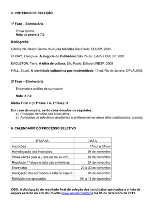 5. CRITÉRIOS DE SELEÇÃO


1a Fase – Eliminatória

   Prova teórica
   Nota da prova ≥ 7,0

Bibliografia:

CANCLINI, Néstor Garcia. Culturas hibridas.São Paulo: EDUSP, 2000.

CHOAY, Françoise. A alegoria do Patrimônio.São Paulo: Editora UNESP, 2001.

EAGLETON, Terry. A idéia de cultura. São Paulo: Editora UNESP, 2005

HALL, Stuart. A identidade cultural na pós-modernidade. 10 ed. Rio de Janeiro: DPLA,2005.


2ª Fase – Eliminatória

   Entrevista e análise de curriculum

   Nota ≥ 7,0

Média Final = (n.1ª fase + n. 2ª fase) / 2

Em caso de empate, serão considerados os seguintes:
  a) Produção científica nas áreas afins;
  b) Atividades de relevância acadêmica e profissional nas áreas afins (publicações, cursos);


6. CALENDÁRIO DO PROCESSO SELETIVO



                  ETAPAS                              DATA
Inscrições                                             17/out a 31/out
Homologação das Inscrições                            04 de novembro
Prova escrita (sala A – 309 das19h às 22h)            07 de novembro
Resultado 1ª etapa e data das entrevistas             24 de novembro
Entrevistas                                      29 a 30 de novembro
Divulgação dos aprovados e lista de espera            05 de dezembro
Matrícula dos aprovados                         06 a 12 de dezembro


OBS: A divulgação do resultado final de seleção dos candidatos aprovados e a lista de
espera estarão no site da Univille (www.univille.br/mpcs) dia 05 de dezembro de 2011.
 