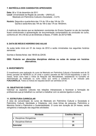 7. MATRÍCULA DOS CANDIDATOS APROVADOS

Data: 06 a 12 de dezembro de 2011
Local: Universidade da Região de Joinville – UNIVILLE.
      Mestrado em Patrimônio Cultural e Sociedade – A 215.

Horário: Segunda a quarta-feira das 11h às 12h e das 14h às 17h
         Quinta e sexta-feira das 14h às 16h e das 17h às 19h30min.


A matrícula dos alunos que se declararem concluintes do Ensino Superior no ato da inscrição
ficará condicionada à apresentação de documentação comprobatória da conclusão do curso,
conforme art. 44 e 48 da Lei de Diretrizes e Bases, nº 9394, de 20/12/1996.



8. DATA DE INÍCIO E HORÁRIO DAS AULAS

As aulas terão início em 01 de março de 2012 e serão ministradas nos seguintes horários
semanais:

Quintas e Sextas-feiras: das 18h30 às 22h30.

OBS: Poderão ser oferecidas disciplinas eletivas ou aulas de campo em horários
                alternativos.


9. INVESTIMENTO

O investimento para realização do curso de Mestrado em Patrimônio Cultural e Sociedade será de 30
(trinta) parcelas de R$769,00 ou 24 (vinte e quatro) parcelas de R$1.010,00 reajustáveis a cada 12
meses, tendo como base o Indice de Reajuste das Mensalidades, estabelecido no Conselho de
Administração da Instituição ou outro índice que venha a substituí-lo a ser indicado pela
FURJ/UNIVILLE. Todos os índices de reajustes devem ser admitidos em lei.


10. OBJETIVO DO CURSO
Valorizar os aspectos culturais nas relações interpessoais e favorecer a formação de
profissionais que já trabalhem ou venham a trabalhar com os setores ligados à cultura.


11. ESTRUTURA CURRICULAR
A área de concentração do curso de Mestrado em Patrimônio Cultural e Sociedade é
Patrimônio Cultural, Identidade e Cidadania, com duas linhas de pesquisa, Patrimônio e
Memória Social e Patrimônio e Sustentabilidade. O curso tem duração de 24 meses, sendo
obrigatória a realização das seguintes atividades:


                                 Atividade                           Créditos Mínimos
          Disciplinas Obrigatórias                                           20
          Disciplinas Eletivas                                               06
       Sub-total                                                             26
 