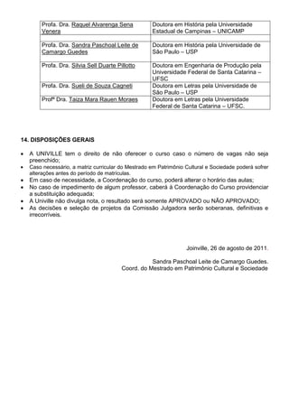 Profa. Dra. Raquel Alvarenga Sena           Doutora em História pela Universidade
       Venera                                      Estadual de Campinas – UNICAMP

       Profa. Dra. Sandra Paschoal Leite de        Doutora em História pela Universidade de
       Camargo Guedes                              São Paulo – USP

       Profa. Dra. Silvia Sell Duarte Pillotto     Doutora em Engenharia de Produção pela
                                                   Universidade Federal de Santa Catarina –
                                                   UFSC
       Profa. Dra. Sueli de Souza Cagneti          Doutora em Letras pela Universidade de
                                                   São Paulo – USP
       Profª Dra. Taiza Mara Rauen Moraes          Doutora em Letras pela Universidade
                                                   Federal de Santa Catarina – UFSC.




14. DISPOSIÇÕES GERAIS

  A UNIVILLE tem o direito de não oferecer o curso caso o número de vagas não seja
  preenchido;
  Caso necessário, a matriz curricular do Mestrado em Patrimônio Cultural e Sociedade poderá sofrer
  alterações antes do período de matrículas.
  Em caso de necessidade, a Coordenação do curso, poderá alterar o horário das aulas;
  No caso de impedimento de algum professor, caberá à Coordenação do Curso providenciar
  a substituição adequada;
  A Univille não divulga nota, o resultado será somente APROVADO ou NÃO APROVADO;
  As decisões e seleção de projetos da Comissão Julgadora serão soberanas, definitivas e
  irrecorríveis.




                                                                 Joinville, 26 de agosto de 2011.

                                                   Sandra Paschoal Leite de Camargo Guedes.
                                        Coord. do Mestrado em Patrimônio Cultural e Sociedade
 