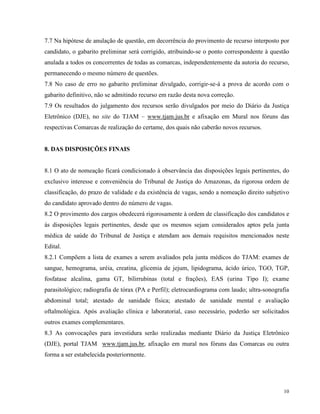 7.7 Na hipótese de anulação de questão, em decorrência do provimento de recurso interposto por
candidato, o gabarito preliminar será corrigido, atribuindo-se o ponto correspondente à questão
anulada a todos os concorrentes de todas as comarcas, independentemente da autoria do recurso,
permanecendo o mesmo número de questões.
7.8 No caso de erro no gabarito preliminar divulgado, corrigir-se-á a prova de acordo com o
gabarito definitivo, não se admitindo recurso em razão desta nova correção.
7.9 Os resultados do julgamento dos recursos serão divulgados por meio do Diário da Justiça
Eletrônico (DJE), no site do TJAM – www.tjam.jus.br e afixação em Mural nos fóruns das
respectivas Comarcas de realização do certame, dos quais não caberão novos recursos.


8. DAS DISPOSIÇÕES FINAIS


8.1 O ato de nomeação ficará condicionado à observância das disposições legais pertinentes, do
exclusivo interesse e conveniência do Tribunal de Justiça do Amazonas, da rigorosa ordem de
classificação, do prazo de validade e da existência de vagas, sendo a nomeação direito subjetivo
do candidato aprovado dentro do número de vagas.
8.2 O provimento dos cargos obedecerá rigorosamente à ordem de classificação dos candidatos e
às disposições legais pertinentes, desde que os mesmos sejam considerados aptos pela junta
médica de saúde do Tribunal de Justiça e atendam aos demais requisitos mencionados neste
Edital.
8.2.1 Compõem a lista de exames a serem avaliados pela junta médicos do TJAM: exames de
sangue, hemograma, uréia, creatina, glicemia de jejum, lipidograma, ácido úrico, TGO, TGP,
fosfatase alcalina, gama GT, bilirrubinas (total e frações), EAS (urina Tipo I); exame
parasitológico; radiografia de tórax (PA e Perfil); eletrocardiograma com laudo; ultra-sonografia
abdominal total; atestado de sanidade física; atestado de sanidade mental e avaliação
oftalmológica. Após avaliação clínica e laboratorial, caso necessário, poderão ser solicitados
outros exames complementares.
8.3 As convocações para investidura serão realizadas mediante Diário da Justiça Eletrônico
(DJE), portal TJAM www.tjam.jus.br, afixação em mural nos fóruns das Comarcas ou outra
forma a ser estabelecida posteriormente.




                                                                                              10
 