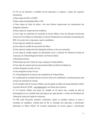8.4 No ato da admissão o candidato deverá apresentar os originais e cópias dos seguintes
documentos:
a) Duas cópias do PIS ou PASEP;
b) Duas cópias da Identidade (RG) e CPF;
c) Duas cópias do título de eleitor e dos dois últimos comprovantes do cumprimento das
obrigações eleitorais;
d) Duas cópias do comprovante de residência;
e) Uma cópia do certificado de conclusão do Ensino Médio, Curso de Educação Profissional
Técnica de Nível Médio em Informática ou Ensino Fundamental em instituição reconhecida pelo
MEC, de acordo com o cargo para o qual se candidatou;
f) Uma cópia de certidão de casamento;
g) Uma cópia de certidão de nascimento dos filhos;
h) Uma cópia do comprovante das obrigações militares, se do sexo masculino;
i) Uma cópia de certidão negativa de antecedentes cíveis e criminais do Tribunal de Justiça do
Amazonas, do Tribunal Regional Federal e da Polícia Federal;
j) Declaração de bens;
k) Declaração que não é titular de cargo, emprego ou função pública;
l) Uma cópia do comprovante de conta bancária (Banco do Brasil ou Bradesco);
m) Duas fotografias recentes 2x2 cm;
n) Uma fotografia recente 3x4 cm;
8.5 A homologação do Concurso é da competência do Tribunal Pleno.
8.6 A publicação do resultado final do Concurso observará a habilitação e classificação para cada
comarca de realização do certame.
8.6 O resultado final do Concurso Público será divulgado no Diário da Justiça Eletrônico (DJE),
no portal oficial do TJAM – www.tjam.jus.br e nos fóruns das Comarcas.
8.7 O Concurso Público terá prazo de validade de 02 (dois) anos, contado da data da
homologação de seu resultado final, prorrogável por igual período, a critério da Presidência do
Tribunal de Justiça do Estado do Amazonas.
8.8 Não serão fornecidos atestados, certificados, cópias ou certidões relativas às notas e
resultados de candidatos, valendo para tal fim os resultados dos aprovados e classificados
publicados no Diário Oficial. Na eventual interposição de recurso quanto à classificação



                                                                                              11
 