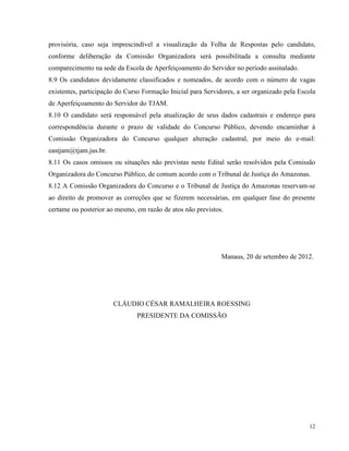 provisória, caso seja imprescindível a visualização da Folha de Respostas pelo candidato,
conforme deliberação da Comissão Organizadora será possibilitada a consulta mediante
comparecimento na sede da Escola de Aperfeiçoamento do Servidor no período assinalado.
8.9 Os candidatos devidamente classificados e nomeados, de acordo com o número de vagas
existentes, participação do Curso Formação Inicial para Servidores, a ser organizado pela Escola
de Aperfeiçoamento do Servidor do TJAM.
8.10 O candidato será responsável pela atualização de seus dados cadastrais e endereço para
correspondência durante o prazo de validade do Concurso Público, devendo encaminhar à
Comissão Organizadora do Concurso qualquer alteração cadastral, por meio do e-mail:
eastjam@tjam.jus.br.
8.11 Os casos omissos ou situações não previstas neste Edital serão resolvidos pela Comissão
Organizadora do Concurso Público, de comum acordo com o Tribunal de Justiça do Amazonas.
8.12 A Comissão Organizadora do Concurso e o Tribunal de Justiça do Amazonas reservam-se
ao direito de promover as correções que se fizerem necessárias, em qualquer fase do presente
certame ou posterior ao mesmo, em razão de atos não previstos.




                                                              Manaus, 20 de setembro de 2012.




                       CLÁUDIO CÉSAR RAMALHEIRA ROESSING
                               PRESIDENTE DA COMISSÃO




                                                                                             12
 