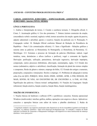 ANEXO III – CONTEÚDO PROGRAMÁTICO DA PROVA1


CARGO: ASSISTENTE JUDICIÁRIO – ESPECIALIDADE: ASSISTENTE TÉCNICO
JUDICIÁRIO - Interior (NÍVEL MÉDIO)

LÍNGUA PORTUGUESA
1. Análise e Interpretação de textos; 2. Coesão e coerência textuais; 3. Ortografia oficial; 4.
Crase; 5. Acentuação gráfica; 6. Uso dos pronomes; 7. Sintaxe (termos essenciais da oração,
concordância verbal e nominal, regência verbal, termos acessórios da oração: agente da passiva,
adjunto adnominal e adverbial, aposto e vocativo; funções da partícula se); 8. Pontuação; 9.
Conjugação verbal; 10. Redação Oficial conforme Manual de Redação da Presidência da
República – Parte I (As comunicações oficiais); 11. Som e Significado - Relações gráficas e
sonoras entre as palavras: a) Homonímia; b) Homografia; c) Homofonia, d) Paronímia; 12.
Morfologia: 12.1 Estrutura e processo de formação de palavras (Morfemas: radical, vogal
temática, tema, desinências e afixos (sufixos e prefixos), vogal e consoante de ligação.
Derivação: prefixação, sufixação, parassíntese, derivação regressiva, derivação imprópria,
composição, outros processos (hibridismo, abreviação, onomatopéia, sigla), 12.2 Estudo dos
nomes (substantivo, adjetivo e advérbios): classificação, formação do plural dos termos simples
e compostos, flexão de gênero e número, emprego do hífen, 12.3 Estudo dos artigos e numerais,
preposições, conjunções e interjeições: flexões e emprego; 13. Problemas de adequação à norma
culta (Uso do QUE, PORQUE, MAS, MAIS, ONDE, AONDE, AFIM, A FIM, DEMAIS, DE
MAIS, SENÃO, SE NÃO, AO ENCONTRO DE, DE ENCONTRO A, A PAR, AO PAR.
Significação das palavras. Clareza textual: ambiguidade); 14. Funções da Linguagem: função
referencial, função emotiva, função conativa, função fática, função metalinguística.


NOÇÕES DE INFORMÁTICA
1. Noções básicas de hardware e software (CPU e periféricos: conceitos. Sistema operacional
Windows (multiversão): interface gráfica, atalhos, operações com arquivos e discos. Aplicativos:
conceitos e operações básicas com editor de textos e planilha eletrônica). 2. Redes de

1
  A legislação estadual e sua respectiva atualização estão disponíveis no site da Assembléia Legislativa do Estado do
Amazonas, no endereço eletrônico: <http://www.aleam.gov.br/alegislacao.asp>. O conteúdo a respeito do Poder
Judiciário na História do Amazonas e Planejamento Estratégico está disponível no menu Institucional do endereço
eletrônico <www.tjam.jus.br>.


                                                                                                                  16
 