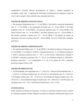 computadores: Conceitos Básicos, procedimentos de internet e intranet, programas de
navegação, e-mail, sites. 3. Segurança da informação: procedimentos de segurança, noções de
vírus, worms e pragas virtuais, aplicativo para segurança (antivírus).


NOÇÕES DE DIREITO CONSTITUCIONAL
1. Dos princípios fundamentais (arts. 1º - 4º da CRFB); 2. Dos direitos e garantias fundamentais
(arts. 5º - 17 da CRFB); 3. Da organização do Estado (arts. 18 - 36 da CRFB); 4. Do Poder
Legislativo (arts. 44 – 58 da CRFB); 5. Do processo legislativo (arts. 59 – 69 da CRFB); 6. Do
Poder Executivo (arts. 76 – 91 da CRFB); 7. Do Poder Judiciário (arts. 92 - 126 da CRFB); 8.
Das funções essenciais à Justiça (arts. 127 – 135 da CRFB); 9. Da família, da criança, do
adolescente, do jovem e do idoso (arts 226 – 230 da CRFB). 10. Lei nº 8.906/1994 e alterações
posteriores.


NOÇÕES DE DIREITO ADMINISTRATIVO
1. Da Administração Pública (arts. 37 - 43 da CRFB); 2. Da Ordem Econômica e Financeira (art.
173 da CRFB); 3. Lei Federal n. 8.666/93 e alterações posteriores; 4. Lei Ordinária Estadual nº
1.762/86 e alterações posteriores (arts. 1º - 79); 5. Lei do Processo Administrativo Estadual nº
2.794/2003 e alterações posteriores (arts. 1º - 91); 6. Lei Ordinária Estadual nº 2.869/2003 e
alterações posteriores; 7. Lei Complementar nº 17, de 23 de janeiro de 1997 e alterações
posteriores (apenas Título I e III).


NOÇÕES DE DIREITO CIVIL
1. Da Personalidade e da Capacidade (arts. 1º - 10 do CC); 2. Direitos da Personalidade (arts. 11
– 21 do CC); 3. Da Pessoa Jurídica (arts. 40 - 69 do CC). 4. Do Domicílio (arts. 70 – 78 do CC);
5. Do Negócio Jurídico (arts. 104 – 137 do CC); 6. Dos Defeitos do Negócio Jurídico (arts. 138–
165 do CC); 7. Da Invalidade do Negócio Jurídico (arts. 166 – 188 do CC); 8. Da Prescrição e da
Decadência (arts. 189 – 211). 9. Do Direito de Família (arts. 1.511 a 1.783).


INSTITUCIONAL
Poder Judiciário na História do Amazonas: A Justiça no Amazonas Colonial; Justiça e política
no Amazonas Imperial; O Poder Judiciário do Estado do Amazonas; Ordenamento legal em um



                                                                                              17
 