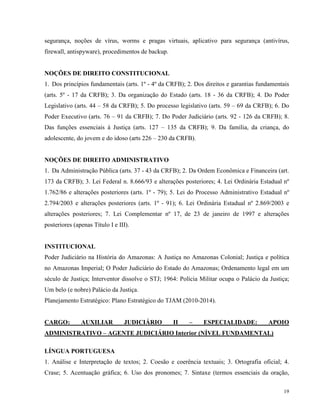 segurança, noções de vírus, worms e pragas virtuais, aplicativo para segurança (antivírus,
firewall, antispyware), procedimentos de backup.


NOÇÕES DE DIREITO CONSTITUCIONAL
1. Dos princípios fundamentais (arts. 1º - 4º da CRFB); 2. Dos direitos e garantias fundamentais
(arts. 5º - 17 da CRFB); 3. Da organização do Estado (arts. 18 - 36 da CRFB); 4. Do Poder
Legislativo (arts. 44 – 58 da CRFB); 5. Do processo legislativo (arts. 59 – 69 da CRFB); 6. Do
Poder Executivo (arts. 76 – 91 da CRFB); 7. Do Poder Judiciário (arts. 92 - 126 da CRFB); 8.
Das funções essenciais à Justiça (arts. 127 – 135 da CRFB); 9. Da família, da criança, do
adolescente, do jovem e do idoso (arts 226 – 230 da CRFB).


NOÇÕES DE DIREITO ADMINISTRATIVO
1. Da Administração Pública (arts. 37 - 43 da CRFB); 2. Da Ordem Econômica e Financeira (art.
173 da CRFB); 3. Lei Federal n. 8.666/93 e alterações posteriores; 4. Lei Ordinária Estadual nº
1.762/86 e alterações posteriores (arts. 1º - 79); 5. Lei do Processo Administrativo Estadual nº
2.794/2003 e alterações posteriores (arts. 1º - 91); 6. Lei Ordinária Estadual nº 2.869/2003 e
alterações posteriores; 7. Lei Complementar nº 17, de 23 de janeiro de 1997 e alterações
posteriores (apenas Título I e III).


INSTITUCIONAL
Poder Judiciário na História do Amazonas: A Justiça no Amazonas Colonial; Justiça e política
no Amazonas Imperial; O Poder Judiciário do Estado do Amazonas; Ordenamento legal em um
século de Justiça; Interventor dissolve o STJ; 1964: Polícia Militar ocupa o Palácio da Justiça;
Um belo (e nobre) Palácio da Justiça.
Planejamento Estratégico: Plano Estratégico do TJAM (2010-2014).


CARGO:         AUXILIAR          JUDICIÁRIO        II   –     ESPECIALIDADE:           APOIO
ADMINISTRATIVO – AGENTE JUDICIÁRIO Interior (NÍVEL FUNDAMENTAL)

LÍNGUA PORTUGUESA
1. Análise e Interpretação de textos; 2. Coesão e coerência textuais; 3. Ortografia oficial; 4.
Crase; 5. Acentuação gráfica; 6. Uso dos pronomes; 7. Sintaxe (termos essenciais da oração,

                                                                                             19
 