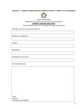 ANEXO IV – FORMULÁRIO PARA RECURSOS CONTRA A PROVA E O GABARITO




                                PODER JUDICIÁRIO
                   TRIBUNAL DE JUSTIÇA DO ESTADO DO AMAZONAS
                            FORMULÁRIO DE RECURSO
               Concurso Público para a 2ª Sub-região do Estado do Amazonas

COMARCA DE REALIZAÇÃO DA PROVA:



NOME DO CANDIDATO:



CARGO:



DISCIPLINA:



NÚMERO DA QUESTÃO:



FUNDAMENTAÇÃO:




 Data:
 Horário:
 Assinatura do Candidato:
                                                                             21
 