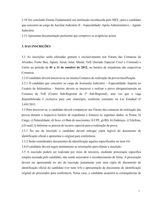 2.10 Ter concluído Ensino Fundamental em instituição reconhecida pelo MEC, para o candidato
que concorrer ao cargo de Auxiliar Judiciário II – Especialidade: Apoio Administrativo – Agente
Judiciário.
2.11 Apresentar documentação pertinente que comprove as exigências acima.


3. DAS INSCRIÇÕES


3.1 As inscrições serão efetuadas gratuita e exclusivamente nos Fóruns das Comarcas de
Alvarães, Fonte Boa, Japurá, Juruá, Jutaí, Maraã, Tefé (Juizado Especial Cível e Criminal) e
Uarini no período de 01 a 11 de outubro de 2012, no horário de expediente das respectivas
Comarcas.
3.2 O candidato deverá inscrever-se na mesma Comarca de realização da prova/classificação.
3.2.1 O candidato que concorrer ao cargo de Assistente Judiciário – Especialidade: Suporte ao
Usuário de Informática – Interior, deverá se inscrever e realizar a prova obrigatoriamente na
Comarca de Tefé (Centro Sub-Regional da 2º Sub-Regional), uma vez que a vaga
disponibilizada é exclusiva para este município, conforme constante na Lei Estadual nº
3.691/2011.
3.3 Para inscrever-se, o candidato deverá comparecer aos Fóruns das comarcas de realização das
provas durante o respectivo horário de expediente e fornecer os seguintes dados: a) Nome, b)
Cargo, c) Naturalidade, d) Sexo, e) Data de nascimento, f) CPF, g) RG, h) Endereço, i) Telefone,
j) E-mail, l) Informar se precisa de recurso especial para a realização da prova.
3.3.1 No ato da inscrição o candidato deverá entregar cópia legível do documento de
identificação oficial e apresentar o original para conferência.
3.3.2 Serão considerados documentos de identificação aqueles especificados no item 4.6.
3.4 O candidato deverá seguir atentamente as orientações para efetuar a inscrição.
3.5 A inscrição poderá ser realizada por meio de terceiros, mediante procuração específica
simples assinada pelo candidato, não sendo necessário o reconhecimento de firma. A procuração
deverá ser apresentada no ato da inscrição juntamente com uma cópia de documento de
identificação oficial do candidato (ver item 4.6) e apresentação de documento de identificação
original do procurador para conferência. Nesse caso, o candidato assumirá as consequências de




                                                                                             3
 