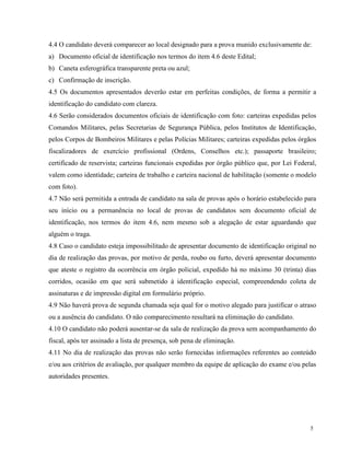 4.4 O candidato deverá comparecer ao local designado para a prova munido exclusivamente de:
a) Documento oficial de identificação nos termos do item 4.6 deste Edital;
b) Caneta esferográfica transparente preta ou azul;
c) Confirmação de inscrição.
4.5 Os documentos apresentados deverão estar em perfeitas condições, de forma a permitir a
identificação do candidato com clareza.
4.6 Serão considerados documentos oficiais de identificação com foto: carteiras expedidas pelos
Comandos Militares, pelas Secretarias de Segurança Pública, pelos Institutos de Identificação,
pelos Corpos de Bombeiros Militares e pelas Polícias Militares; carteiras expedidas pelos órgãos
fiscalizadores de exercício profissional (Ordens, Conselhos etc.); passaporte brasileiro;
certificado de reservista; carteiras funcionais expedidas por órgão público que, por Lei Federal,
valem como identidade; carteira de trabalho e carteira nacional de habilitação (somente o modelo
com foto).
4.7 Não será permitida a entrada de candidato na sala de provas após o horário estabelecido para
seu início ou a permanência no local de provas de candidatos sem documento oficial de
identificação, nos termos do item 4.6, nem mesmo sob a alegação de estar aguardando que
alguém o traga.
4.8 Caso o candidato esteja impossibilitado de apresentar documento de identificação original no
dia de realização das provas, por motivo de perda, roubo ou furto, deverá apresentar documento
que ateste o registro da ocorrência em órgão policial, expedido há no máximo 30 (trinta) dias
corridos, ocasião em que será submetido à identificação especial, compreendendo coleta de
assinaturas e de impressão digital em formulário próprio.
4.9 Não haverá prova de segunda chamada seja qual for o motivo alegado para justificar o atraso
ou a ausência do candidato. O não comparecimento resultará na eliminação do candidato.
4.10 O candidato não poderá ausentar-se da sala de realização da prova sem acompanhamento do
fiscal, após ter assinado a lista de presença, sob pena de eliminação.
4.11 No dia de realização das provas não serão fornecidas informações referentes ao conteúdo
e/ou aos critérios de avaliação, por qualquer membro da equipe de aplicação do exame e/ou pelas
autoridades presentes.




                                                                                              5
 