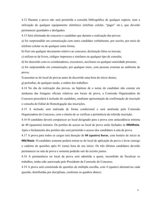 4.12 Durante a prova não será permitida a consulta bibliográfica de qualquer espécie, nem a
utilização de qualquer equipamento eletrônico (telefone celular, “pager” etc.), que deverão
permanecer guardados e desligados.
4.13 Será eliminado do concurso o candidato que durante a realização das provas:
a) for surpreendido em comunicação com outro candidato verbalmente, por escrito, por meio de
telefone celular ou de qualquer outra forma;
b) fizer em qualquer documento relativo ao concurso, declaração falsa ou inexata;
c) utilizar-se de livros, códigos impressos e similares ou qualquer tipo de consulta;
d) for descortês com os coordenadores, executores, auxiliares ou qualquer autoridade presente;
e) for surpreendido em comunicação, por qualquer meio, com pessoas externas ao ambiente de
prova;
f) ausentar-se do local de provas antes de decorrido uma hora do início destas;
g) perturbar, de qualquer modo, a ordem dos trabalhos.
4.14 No dia da realização das provas, na hipótese de o nome do candidato não constar em
nenhuma das listagens oficiais relativas aos locais de prova, a Comissão Organizadora do
Concurso procederá à inclusão do candidato, mediante apresentação da confirmação de inscrição
e consulta do Edital de Homologação das inscrições.
4.15 A inclusão será realizada de forma condicional e será analisada pela Comissão
Organizadora do Concurso, com o intuito de se verificar a pertinência da referida inscrição.
4.16 O candidato deverá comparecer ao local designado para a prova com antecedência mínima
de 40 (quarenta) minutos. Os portões de acesso ao local de prova serão fechados às 08h00min.
Após o fechamento dos portões não será permitido o acesso dos candidatos à sala de prova.
4.17 A prova para todos os cargos terá duração de 04 (quatro) horas, com horário de início às
08h30min. O candidato somente poderá retirar-se do local de aplicação da prova e levar consigo
o caderno de questões após 01 (uma) hora de seu início. Os três últimos candidatos deverão
permanecer na sala de prova e somente poderão sair do recinto juntos.
4.18 A permanência no local da prova será admitida a quem, incumbido de fiscalizar os
trabalhos, tenha sido autorizado pelo Presidente da Comissão do Concurso.
4.19 A prova será constituída de questões de múltipla escolha, com 4 (quatro) alternativas cada
questão, distribuídas por disciplinas, conforme os quadros abaixo:




                                                                                                 6
 