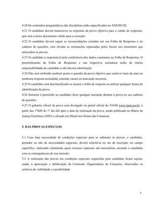 4.20 Os conteúdos programáticos das disciplinas estão especificados no ANEXO III.
4.21 O candidato deverá transcrever as respostas da prova objetiva para o cartão de respostas,
que será o único documento válido para a correção.
4.22 O candidato deverá seguir as recomendações contidas em sua Folha de Respostas e no
caderno de questões, sem olvidar as orientações repassadas pelos fiscais nos momentos que
antecedem as provas.
4.23 O candidato é responsável pela conferência dos dados constantes na Folha de Respostas. O
preenchimento da Folha de Respostas e sua respectiva assinatura serão de inteira
responsabilidade do candidato e não haverá substituição.
4.24 Não será atribuído nenhum ponto à questão da prova objetiva que contiver mais de uma ou
nenhuma resposta assinalada, emenda, rasura ou marcação incorreta.
4.25 O candidato será desclassificado se rasurar a folha de resposta ou utilizar qualquer forma de
identificação da prova.
4.26 Somente é permitido ao candidato fazer qualquer anotação durante a prova no seu caderno
de questões.
4.27 O gabarito oficial da prova será divulgado no portal oficial do TJAM www.tjam.jus.br, a
partir das 17h00 do 1º dia útil após a data de realização da prova, sendo publicado no Diário da
Justiça Eletrônico (DJE) e afixado em Mural nos fóruns das Comarcas.


5. DAS PROVAS ESPECIAIS


5.1 Caso haja necessidade de condições especiais para se submeter às provas, o candidato,
portador ou não de necessidades especiais, deverá solicitá-la no ato da inscrição, no campo
específico, indicando claramente quais recursos especiais são necessários, arcando o candidato
com as consequências de sua omissão.
5.2 A realização das provas em condições especiais requeridas pelo candidato ficará sujeita,
ainda, à apreciação e deliberação da Comissão Organizadora do Concurso, observados os
critérios de viabilidade e razoabilidade.




                                                                                               8
 
