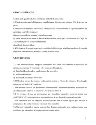 6. DA CLASSIFICAÇÃO


6.1 Para cada questão objetiva correta será atribuído 1 (um) ponto.
6.2 Serão considerados habilitados os candidatos que obtiverem, no mínimo, 50% de acertos na
prova.
6.3 Em caso de empate na classificação serão adotados, sucessivamente, os seguintes critérios de
desempate para todos os cargos:
a) maior pontuação na prova de Língua Portuguesa;
b) maior pontuação na prova de Direito Constitucional, salvo para os candidatos ao Cargo de
Auxiliar Judiciário II (Nível Fundamental);
c) candidato de maior idade.
6.4 Na hipótese de empate envolvendo candidato habilitado que seja idoso, conforme legislação
específica, será observado primeiro o critério de maior idade.


7. DOS RECURSOS


7.1 Será admitido recurso interposto diretamente nos fóruns das comarcas de realização do
certame, no prazo de 48 (quarenta e oito) horas da publicação do:
a) Edital de Homologação e Indeferimento das inscrições;
b) Gabarito Preliminar;
c) Edital de Classificação Provisória.
7.2 O local de entrega dos recursos serão exclusivamente os Fóruns das Comarcas de realização
das provas, no horário de expediente.
7.3 Os recursos deverão ser devidamente fundamentados, informando as razões pelas quais se
discorda dos atos relativos às alíneas “a”, “b” e “c” do item 8.1.
7.4 Os recursos devem ser apresentados em formulário específico conforme consta nos
ANEXOS IV e V, sendo necessário o preenchimento de um formulário para cada questão.
7.5 O formulário deve ser impresso ou transcrito em letra de forma legível, para facilitar a
compreensão das razões recursais, e assinado pelo candidato.
7.6 Não será conhecido o recurso entregue fora do prazo estipulado, com razões recursais sem
sentido ou que não atender às exigências mencionadas acima.



                                                                                             9
 