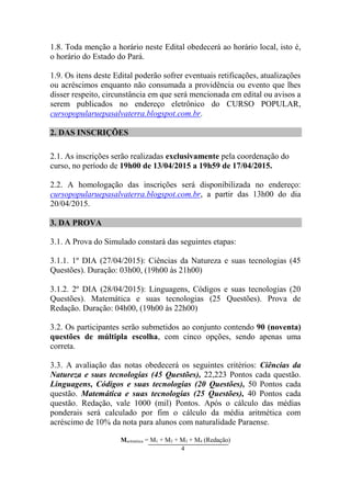1.8. Toda menção a horário neste Edital obedecerá ao horário local, isto é,
o horário do Estado do Pará.
1.9. Os itens deste Edital poderão sofrer eventuais retificações, atualizações
ou acréscimos enquanto não consumada a providência ou evento que lhes
disser respeito, circunstância em que será mencionada em edital ou avisos a
serem publicados no endereço eletrônico do CURSO POPULAR,
cursopopularuepasalvaterra.blogspot.com.br.
2. DAS INSCRIÇÕES
2.1. As inscrições serão realizadas exclusivamente pela coordenação do
curso, no período de 19h00 de 13/04/2015 a 19h59 de 17/04/2015.
2.2. A homologação das inscrições será disponibilizada no endereço:
cursopopularuepasalvaterra.blogspot.com.br, a partir das 13h00 do dia
20/04/2015.
3. DA PROVA
3.1. A Prova do Simulado constará das seguintes etapas:
3.1.1. 1º DIA (27/04/2015): Ciências da Natureza e suas tecnologias (45
Questões). Duração: 03h00, (19h00 às 21h00)
3.1.2. 2º DIA (28/04/2015): Linguagens, Códigos e suas tecnologias (20
Questões). Matemática e suas tecnologias (25 Questões). Prova de
Redação. Duração: 04h00, (19h00 às 22h00)
3.2. Os participantes serão submetidos ao conjunto contendo 90 (noventa)
questões de múltipla escolha, com cinco opções, sendo apenas uma
correta.
3.3. A avaliação das notas obedecerá os seguintes critérios: Ciências da
Natureza e suas tecnologias (45 Questões), 22,223 Pontos cada questão.
Linguagens, Códigos e suas tecnologias (20 Questões), 50 Pontos cada
questão. Matemática e suas tecnologias (25 Questões), 40 Pontos cada
questão. Redação, vale 1000 (mil) Pontos. Após o cálculo das médias
ponderais será calculado por fim o cálculo da média aritmética com
acréscimo de 10% da nota para alunos com naturalidade Paraense.
Maritmética = M1 + M2 + M3 + M4 (Redação)
4
 