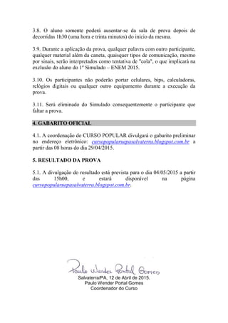 3.8. O aluno somente poderá ausentar-se da sala de prova depois de
decorridas 1h30 (uma hora e trinta minutos) do início da mesma.
3.9. Durante a aplicação da prova, qualquer palavra com outro participante,
qualquer material além da caneta, quaisquer tipos de comunicação, mesmo
por sinais, serão interpretados como tentativa de "cola", o que implicará na
exclusão do aluno do 1º Simulado – ENEM 2015.
3.10. Os participantes não poderão portar celulares, bips, calculadoras,
relógios digitais ou qualquer outro equipamento durante a execução da
prova.
3.11. Será eliminado do Simulado consequentemente o participante que
faltar a prova.
4. GABARITO OFICIAL
4.1. A coordenação do CURSO POPULAR divulgará o gabarito preliminar
no endereço eletrônico: cursopopularuepasalvaterra.blogspot.com.br a
partir das 08 horas do dia 29/04/2015.
5. RESULTADO DA PROVA
5.1. A divulgação do resultado está prevista para o dia 04/05/2015 a partir
das 15h00, e estará disponível na página
cursopopularuepasalvaterra.blogspot.com.br.
Salvaterra/PA, 12 de Abril de 2015.
Paulo Wender Portal Gomes
Coordenador do Curso
 