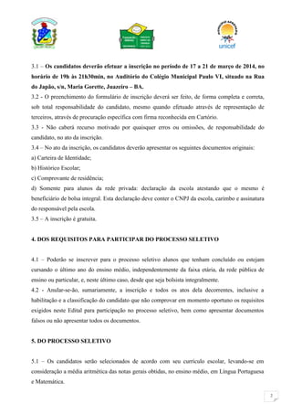 2
3.1 – Os candidatos deverão efetuar a inscrição no período de 17 a 21 de março de 2014, no
horário de 19h às 21h30min, no Auditório do Colégio Municipal Paulo VI, situado na Rua
do Japão, s/n, Maria Gorette, Juazeiro – BA.
3.2 - O preenchimento do formulário de inscrição deverá ser feito, de forma completa e correta,
sob total responsabilidade do candidato, mesmo quando efetuado através de representação de
terceiros, através de procuração específica com firma reconhecida em Cartório.
3.3 - Não caberá recurso motivado por quaisquer erros ou omissões, de responsabilidade do
candidato, no ato da inscrição.
3.4 – No ato da inscrição, os candidatos deverão apresentar os seguintes documentos originais:
a) Carteira de Identidade;
b) Histórico Escolar;
c) Comprovante de residência;
d) Somente para alunos da rede privada: declaração da escola atestando que o mesmo é
beneficiário de bolsa integral. Esta declaração deve conter o CNPJ da escola, carimbo e assinatura
do responsável pela escola.
3.5 – A inscrição é gratuita.
4. DOS REQUISITOS PARA PARTICIPAR DO PROCESSO SELETIVO
4.1 – Poderão se inscrever para o processo seletivo alunos que tenham concluído ou estejam
cursando o último ano do ensino médio, independentemente da faixa etária, da rede pública de
ensino ou particular, e, neste último caso, desde que seja bolsista integralmente.
4.2 - Anular-se-ão, sumariamente, a inscrição e todos os atos dela decorrentes, inclusive a
habilitação e a classificação do candidato que não comprovar em momento oportuno os requisitos
exigidos neste Edital para participação no processo seletivo, bem como apresentar documentos
falsos ou não apresentar todos os documentos.
5. DO PROCESSO SELETIVO
5.1 – Os candidatos serão selecionados de acordo com seu currículo escolar, levando-se em
consideração a média aritmética das notas gerais obtidas, no ensino médio, em Língua Portuguesa
e Matemática.
 