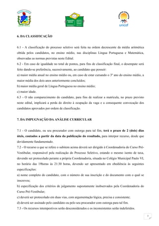 3
6. DA CLASSIFICAÇÃO
6.1 - A classificação do processo seletivo será feita na ordem decrescente da média aritmética
obtida pelos candidatos, no ensino médio, nas disciplinas Língua Portuguesa e Matemática,
observadas as normas previstas neste Edital.
6.2 - Em caso de igualdade no total de pontos, para fins de classificação final, o desempate será
feito dando-se preferência, sucessivamente, ao candidato que possuir:
a) maior média anual no ensino médio ou, em caso de estar cursando o 3º ano do ensino médio, a
maior média dos dois anos anteriormente concluídos;
b) maior média geral de Língua Portuguesa no ensino médio;
c) maior idade.
6.3 - O não comparecimento do candidato, para fins de realizar a matrícula, no prazo previsto
neste edital, implicará a perda do direito à ocupação da vaga e a consequente convocação dos
candidatos aprovados por ordem de classificação.
7. DA IMPUGNAÇÃO DA ANÁLISE CURRICULAR
7.1 - O candidato, ou seu procurador com outorga para tal fim, terá o prazo de 2 (dois) dias
úteis, contados a partir da data da publicação do resultado, para interpor recurso, desde que
devidamente fundamentado.
7.2 - O recurso a que se refere o subitem acima deverá ser dirigido à Coordenadoria do Curso Pré-
Vestibular, responsável pela realização do Processo Seletivo, estando o mesmo isento de taxa,
devendo ser protocolado perante a própria Coordenadoria, situada no Colégio Municipal Paulo VI,
no horário das 19horas às 21:30 horas, devendo ser apresentado em obediência às seguintes
especificações:
a) nome completo do candidato, com o número de sua inscrição e do documento com o qual se
inscreveu;
b) especificação dos critérios de julgamento supostamente inobservados pela Coordenadoria do
Curso Pré-Vestibular;
c) deverá ser protocolado em duas vias, com argumentação lógica, precisa e consistente;
d) deverá ser assinado pelo candidato ou pelo seu procurador com outorga para tal fim.
7.3 - Os recursos intempestivos serão desconsiderados e os inconsistentes serão indeferidos.
 