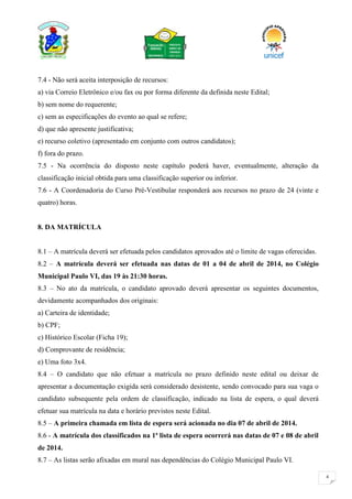 4
7.4 - Não será aceita interposição de recursos:
a) via Correio Eletrônico e/ou fax ou por forma diferente da definida neste Edital;
b) sem nome do requerente;
c) sem as especificações do evento ao qual se refere;
d) que não apresente justificativa;
e) recurso coletivo (apresentado em conjunto com outros candidatos);
f) fora do prazo.
7.5 - Na ocorrência do disposto neste capítulo poderá haver, eventualmente, alteração da
classificação inicial obtida para uma classificação superior ou inferior.
7.6 - A Coordenadoria do Curso Pré-Vestibular responderá aos recursos no prazo de 24 (vinte e
quatro) horas.
8. DA MATRÍCULA
8.1 – A matrícula deverá ser efetuada pelos candidatos aprovados até o limite de vagas oferecidas.
8.2 – A matrícula deverá ser efetuada nas datas de 01 a 04 de abril de 2014, no Colégio
Municipal Paulo VI, das 19 às 21:30 horas.
8.3 – No ato da matrícula, o candidato aprovado deverá apresentar os seguintes documentos,
devidamente acompanhados dos originais:
a) Carteira de identidade;
b) CPF;
c) Histórico Escolar (Ficha 19);
d) Comprovante de residência;
e) Uma foto 3x4.
8.4 – O candidato que não efetuar a matrícula no prazo definido neste edital ou deixar de
apresentar a documentação exigida será considerado desistente, sendo convocado para sua vaga o
candidato subsequente pela ordem de classificação, indicado na lista de espera, o qual deverá
efetuar sua matrícula na data e horário previstos neste Edital.
8.5 – A primeira chamada em lista de espera será acionada no dia 07 de abril de 2014.
8.6 - A matrícula dos classificados na 1ª lista de espera ocorrerá nas datas de 07 e 08 de abril
de 2014.
8.7 – As listas serão afixadas em mural nas dependências do Colégio Municipal Paulo VI.
 