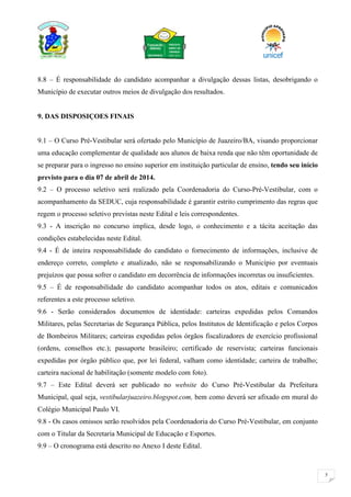 5
8.8 – É responsabilidade do candidato acompanhar a divulgação dessas listas, desobrigando o
Município de executar outros meios de divulgação dos resultados.
9. DAS DISPOSIÇOES FINAIS
9.1 – O Curso Pré-Vestibular será ofertado pelo Município de Juazeiro/BA, visando proporcionar
uma educação complementar de qualidade aos alunos de baixa renda que não têm oportunidade de
se preparar para o ingresso no ensino superior em instituição particular de ensino, tendo seu início
previsto para o dia 07 de abril de 2014.
9.2 – O processo seletivo será realizado pela Coordenadoria do Curso-Pré-Vestibular, com o
acompanhamento da SEDUC, cuja responsabilidade é garantir estrito cumprimento das regras que
regem o processo seletivo previstas neste Edital e leis correspondentes.
9.3 - A inscrição no concurso implica, desde logo, o conhecimento e a tácita aceitação das
condições estabelecidas neste Edital.
9.4 - É de inteira responsabilidade do candidato o fornecimento de informações, inclusive de
endereço correto, completo e atualizado, não se responsabilizando o Município por eventuais
prejuízos que possa sofrer o candidato em decorrência de informações incorretas ou insuficientes.
9.5 – É de responsabilidade do candidato acompanhar todos os atos, editais e comunicados
referentes a este processo seletivo.
9.6 - Serão considerados documentos de identidade: carteiras expedidas pelos Comandos
Militares, pelas Secretarias de Segurança Pública, pelos Institutos de Identificação e pelos Corpos
de Bombeiros Militares; carteiras expedidas pelos órgãos fiscalizadores de exercício profissional
(ordens, conselhos etc.); passaporte brasileiro; certificado de reservista; carteiras funcionais
expedidas por órgão público que, por lei federal, valham como identidade; carteira de trabalho;
carteira nacional de habilitação (somente modelo com foto).
9.7 – Este Edital deverá ser publicado no website do Curso Pré-Vestibular da Prefeitura
Municipal, qual seja, vestibularjuazeiro.blogspot.com, bem como deverá ser afixado em mural do
Colégio Municipal Paulo VI.
9.8 - Os casos omissos serão resolvidos pela Coordenadoria do Curso Pré-Vestibular, em conjunto
com o Titular da Secretaria Municipal de Educação e Esportes.
9.9 – O cronograma está descrito no Anexo I deste Edital.
 