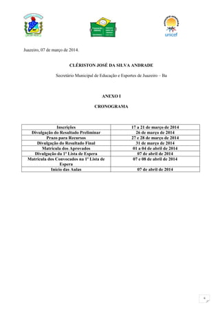 6
Juazeiro, 07 de março de 2014.
CLÉRISTON JOSÉ DA SILVA ANDRADE
Secretário Municipal de Educação e Esportes de Juazeiro – Ba
ANEXO I
CRONOGRAMA
Inscrições 17 a 21 de março de 2014
Divulgação do Resultado Preliminar 26 de março de 2014
Prazo para Recursos 27 e 28 de março de 2014
Divulgação do Resultado Final 31 de março de 2014
Matrícula dos Aprovados 01 a 04 de abril de 2014
Divulgação da 1ª Lista de Espera 07 de abril de 2014
Matrícula dos Convocados na 1ª Lista de
Espera
07 e 08 de abril de 2014
Início das Aulas 07 de abril de 2014
 