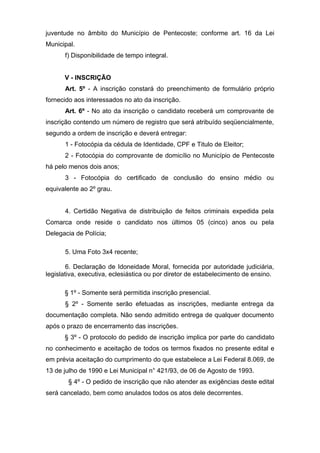 juventude no âmbito do Município de Pentecoste; conforme art. 16 da Lei
Municipal.
      f) Disponibilidade de tempo integral.


      V - INSCRIÇÃO
      Art. 5º - A inscrição constará do preenchimento de formulário próprio
fornecido aos interessados no ato da inscrição.
      Art. 6º - No ato da inscrição o candidato receberá um comprovante de
inscrição contendo um número de registro que será atribuído seqüencialmente,
segundo a ordem de inscrição e deverá entregar:
      1 - Fotocópia da cédula de Identidade, CPF e Titulo de Eleitor;
      2 - Fotocópia do comprovante de domicílio no Município de Pentecoste
há pelo menos dois anos;
      3 - Fotocópia do certificado de conclusão do ensino médio ou
equivalente ao 2º grau.


      4. Certidão Negativa de distribuição de feitos criminais expedida pela
Comarca onde reside o candidato nos últimos 05 (cinco) anos ou pela
Delegacia de Polícia;

      5. Uma Foto 3x4 recente;

        6. Declaração de Idoneidade Moral, fornecida por autoridade judiciária,
legislativa, executiva, eclesiástica ou por diretor de estabelecimento de ensino.

      § 1º - Somente será permitida inscrição presencial.
      § 2º - Somente serão efetuadas as inscrições, mediante entrega da
documentação completa. Não sendo admitido entrega de qualquer documento
após o prazo de encerramento das inscrições.
      § 3º - O protocolo do pedido de inscrição implica por parte do candidato
no conhecimento e aceitação de todos os termos fixados no presente edital e
em prévia aceitação do cumprimento do que estabelece a Lei Federal 8.069, de
13 de julho de 1990 e Lei Municipal n° 421/93, de 06 de Agosto de 1993.
        § 4º - O pedido de inscrição que não atender as exigências deste edital
será cancelado, bem como anulados todos os atos dele decorrentes.
 