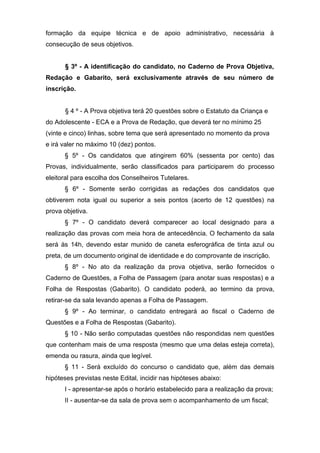 formação da equipe técnica e de apoio administrativo, necessária à
consecução de seus objetivos.


      § 3º - A identificação do candidato, no Caderno de Prova Objetiva,
Redação e Gabarito, será exclusivamente através de seu número de
inscrição.


      § 4 º - A Prova objetiva terá 20 questões sobre o Estatuto da Criança e
do Adolescente - ECA e a Prova de Redação, que deverá ter no mínimo 25
(vinte e cinco) linhas, sobre tema que será apresentado no momento da prova
e irá valer no máximo 10 (dez) pontos.
      § 5º - Os candidatos que atingirem 60% (sessenta por cento) das
Provas, individualmente, serão classificados para participarem do processo
eleitoral para escolha dos Conselheiros Tutelares.
      § 6º - Somente serão corrigidas as redações dos candidatos que
obtiverem nota igual ou superior a seis pontos (acerto de 12 questões) na
prova objetiva.
      § 7º - O candidato deverá comparecer ao local designado para a
realização das provas com meia hora de antecedência. O fechamento da sala
será às 14h, devendo estar munido de caneta esferográfica de tinta azul ou
preta, de um documento original de identidade e do comprovante de inscrição.
      § 8º - No ato da realização da prova objetiva, serão fornecidos o
Caderno de Questões, a Folha de Passagem (para anotar suas respostas) e a
Folha de Respostas (Gabarito). O candidato poderá, ao termino da prova,
retirar-se da sala levando apenas a Folha de Passagem.
      § 9º - Ao terminar, o candidato entregará ao fiscal o Caderno de
Questões e a Folha de Respostas (Gabarito).
      § 10 - Não serão computadas questões não respondidas nem questões
que contenham mais de uma resposta (mesmo que uma delas esteja correta),
emenda ou rasura, ainda que legível.
      § 11 - Será excluído do concurso o candidato que, além das demais
hipóteses previstas neste Edital, incidir nas hipóteses abaixo:
      I - apresentar-se após o horário estabelecido para a realização da prova;
      II - ausentar-se da sala de prova sem o acompanhamento de um fiscal;
 