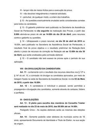 III - lançar mão de meios ilícitos para a execução da prova;
       IV - não devolver integralmente o material solicitado;
       V - perturbar, de qualquer modo, a ordem dos trabalhos.
       § 12 - As questões eventualmente anuladas serão consideradas corretas
para todos os candidatos.
       § 13 - O gabarito preliminar será publicado na Secretaria de Assistência
Social de Pentecoste no dia seguinte da realização das Provas, a partir das
8:00h abrindo-se prazo de até as 14:00h do dia 28 de Abril, para recursos
contra o gabarito ou questões.
       § 14 - Ultrapassado o prazo recursal, no dia 28 de abril de 2010 as
16:00h, será publicado na Secretaria de Assistência Social de Pentecoste, o
resultado final da prova objetiva e o resultado preliminar da Redação.Será
aberto o prazo de recursos da correção da Redação até as 13:00h do dia 30
de Abril, que serão analisados pela comissão eleitoral.
       § 15 – O candidato não terá acesso às provas após o período de sua
aplicação.


       VIII - DA DIVULGAÇÃO DA CANDIDATURA
       Art. 11 - Juntamente com o resultado dos recursos descritos nos § 13º e
§ 14º do art. 10, a comissão irá divulgar os candidatos aprovados, por meio de
listagem fixada na sede da Secretaria de Assistência Social, no dia 03 de Maio
de 2010, a partir das 16:00h.
       Art. 12 - A candidatura é individual e pessoal, sendo permitida a
propaganda e divulgação dos candidatos, somente através de cartazes, folders
e panfletos.


       IX - DAS ELEIÇÕES
       Art. 13 - O pleito para escolha dos membros do Conselho Tutelar
será realizado no dia 23 de maio de 2010, das 08:00h até as 14:00h.
       Parágrafo Único - As seções eleitorais serão as mesmas das eleições
oficiais.
       Art. 14 - Somente poderão votar eleitores do município acima de 16
anos, apresentando Documento de Identidade e Título de Eleitor, na sua seção
de origem.
 