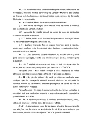 Art. 15 - As cédulas serão confeccionadas pela Prefeitura Municipal de
Pentecoste, mediante modelo aprovado pelo Conselho Municipal dos Direitos
da Criança e do Adolescente, e serão rubricadas pelos membros da Comissão
Eleitoral e por um mesário.
      Art. 16 - O eleitor poderá votar somente em um candidato
      § 1º - Nos locais de votação serão fixadas listas de nomes e números
dos candidatos ao Conselho Tutelar.
      § 2º - A cédula de votação conterá os nomes de todos os candidatos
com seus respectivos números.
      § 3º - O eleitor poderá votar no candidato por meio da marcação de um
“x” no campo reservado para a prática do ato.
      § 4º - Qualquer marcação fora do espaço reservado para a votação,
assim como, qualquer outro tipo de sinal, além do citado no parágrafo anterior,
acarretará nulidade do voto.
      Art. 17 - Cada candidato poderá credenciar no máximo um (01) fiscal
para eleição e apuração, e este será identificado por crachá, fornecido pelo
COMDICA.
      Art. 18 - O local de recebimento dos votos contará com uma mesa de
recepção e apuração, composta por três (03) membros do COMDICA.
      Parágrafo único - Não podem compor a Mesa Receptora de votos
cônjuge e parentes consangüíneos e afins até 4º grau dos candidatos.
      Art. 19 - No dia da eleição, não será permitido ao candidato fazer
qualquer tipo de propaganda eleitoral, conduzir eleitores se utilizando de
veículos públicos ou particulares; e realizar propaganda em carros de som ou
outros instrumentos ruidosos.
      Parágrafo único - Em caso de descumprimento das normas indicadas, o
candidato terá sua candidatura cassada e seus votos não serão computados
por ocasião da apuração.
      Art. 20 - A fiscalização de todo o processo eleitoral (inscrição, prova,
votação e apuração) estará a cargo do Ministério Público.
      Art. 21 - A apuração dos votos dar-se-á após o horário de encerramento
das eleições, na Secretaria de Assistência Social. Esta será realizada por
funcionários públicos convocados pelo COMDICA, para tal finalidade.
 
