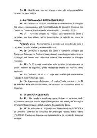 Art. 22 - Quanto aos votos em branco e nulo, não serão computados
para fins de votos validos.


      X – DA PROCLAMAÇÃO, NOMEAÇÃO E POSSE
      Art. 23 - Encerrada a votação, proceder-se-á imediatamente a contagem
dos votos e sua apuração, sob responsabilidade do Conselho Municipal dos
Direitos da Criança e do Adolescente e fiscalização do Ministério Público.
      Art. 24 - Havendo empate na votação será considerado eleito o
candidato que tiver obtido melhor desempenho na seleção da prova de
redação.
      Parágrafo único - Permanecendo o empate será considerado eleito o
candidato de maior idade e grau de escolaridade.
      Art. 25- Concluída a apuração dos votos, o Conselho Municipal dos
Direitos da Criança e do Adolescente proclamará o resultado providenciando a
publicação dos nomes dos candidatos votados, com números de sufrágios
recebidos.
      Art. 26 - Os 05 (cinco) candidatos mais votados serão considerados
eleitos, ficando os seguintes, pelas respectivas ordens de votação, como
suplentes.
      Art. 27 - Ocorrendo vacância no cargo, assumirá o suplente que houver
recebido o maior número de votos.
      Art. 28 - A posse dos eleitos para o Conselho Tutelar dar-se-á no dia 31
de maio de 2010, em sessão solene, na Secretaria de Assistência Social do
Município.


      XI – DAS DISPOSIÇÕES FINAIS
      Art. 29 - Os membros escolhidos como titulares e suplentes serão
submetidos a estudos sobre a legislação específica das atribuições do cargo e
a treinamentos promovidos pela Secretaria de Assistência Social.
      Art. 30 - As atribuições e obrigações dos Conselheiros do COMDICA e
do Conselho Tutelar são as constantes da Constituição Federal, da Lei Federal
nº 8.089/90 (Estatuto da Criança e do Adolescente) e da Legislação Municipal
em vigor.
 