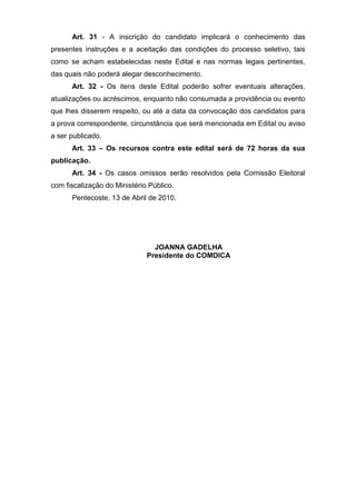 Art. 31 - A inscrição do candidato implicará o conhecimento das
presentes instruções e a aceitação das condições do processo seletivo, tais
como se acham estabelecidas neste Edital e nas normas legais pertinentes,
das quais não poderá alegar desconhecimento.
      Art. 32 - Os itens deste Edital poderão sofrer eventuais alterações,
atualizações ou acréscimos, enquanto não consumada a providência ou evento
que lhes disserem respeito, ou até a data da convocação dos candidatos para
a prova correspondente, circunstância que será mencionada em Edital ou aviso
a ser publicado.
      Art. 33 – Os recursos contra este edital será de 72 horas da sua
publicação.
      Art. 34 - Os casos omissos serão resolvidos pela Comissão Eleitoral
com fiscalização do Ministério Público.
      Pentecoste, 13 de Abril de 2010.




                                JOANNA GADELHA
                              Presidente do COMDICA
 
