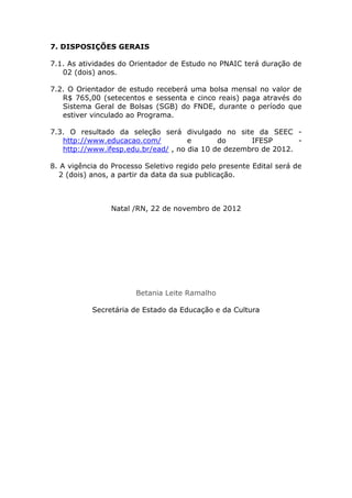 7. DISPOSIÇÕES GERAIS

7.1. As atividades do Orientador de Estudo no PNAIC terá duração de
   02 (dois) anos.

7.2. O Orientador de estudo receberá uma bolsa mensal no valor de
   R$ 765,00 (setecentos e sessenta e cinco reais) paga através do
   Sistema Geral de Bolsas (SGB) do FNDE, durante o período que
   estiver vinculado ao Programa.

7.3. O resultado da seleção será divulgado no site da SEEC -
   http://www.educacao.com/          e       do      IFESP       -
   http://www.ifesp.edu.br/ead/ , no dia 10 de dezembro de 2012.

8. A vigência do Processo Seletivo regido pelo presente Edital será de
  2 (dois) anos, a partir da data da sua publicação.



                Natal /RN, 22 de novembro de 2012




                       Betania Leite Ramalho

           Secretária de Estado da Educação e da Cultura
 