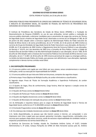 Página 1 de 92
GOVERNO DO ESTADO DE MINAS GERAIS
EDITAL IPSEMG N° 01/2013, de 23 de julho de 2013
CONCURSO PÚBLICO PARA PROVIMENTO DE CARGOS DAS CARREIRAS DE TÉCNICO DE SEGURIDADE SOCIAL
E ANALISTA DE SEGURIDADE SOCIAL, DO QUADRO DE PESSOAL DO INSTITUTO DE PREVIDÊNCIA DOS
SERVIDORES DO ESTADO DE MINAS GERAIS.
O Instituto de Previdência dos Servidores do Estado de Minas Gerais (IPSEMG) e a Fundação de
Desenvolvimento da Pesquisa (FUNDEP), no uso de suas atribuições, tornam pública a realização de
concurso público destinado a selecionar candidatos para o provimento de cargos das carreiras de Técnico
de Seguridade Social e Analista de Seguridade Social, observados os termos da Lei Delegada nº 180, de 20
de janeiro de 2011 (dispõe sobre a estrutura orgânica da Administração Pública do Poder Executivo do
Estado de Minas Gerais e dá outras providências), da Lei nº 15.465, de 13 de janeiro de 2005 (institui as
carreiras do Grupo de Atividades de Seguridade Social do Poder Executivo) e suas alterações, do Decreto n°
42.899, de 17 de setembro de 2002 (institui o Regulamento Geral de Concurso Público) e suas alterações,
do Decreto n° 43.673, de 4 de dezembro de 2003 (cria o Conselho de Ética Pública, institui o Código de
Conduta Ética do Servidor Público e da Alta Administração Estadual) e suas alterações, da Lei n° 869, de 05
de julho de 1952 (dispõe sobre o Estatuto dos Funcionários Públicos Civis do Estado de Minas Gerais) e suas
alterações, da Lei n° 11.867, de 28 de julho de 1995 (reserva percentual de cargos ou empregos públicos,
no âmbito da Administração Pública do Estado, para pessoas com deficiência) e suas alterações, legislação
complementar e demais normas contidas neste Edital.
1. DAS DISPOSIÇÕES PRELIMINARES
1.1. O concurso público será regido por este Edital, por seus anexos, avisos complementares e eventuais
retificações, sendo sua execução de responsabilidade da FUNDEP.
1.2. O concurso público de que trata este Edital será de provas, composto das seguintes etapas:
a) Primeira etapa: Prova Objetiva de Múltipla Escolha, de caráter eliminatório e classificatório.
b) Segunda etapa: Prova de Títulos de Formação Acadêmica e Experiência Profissional, de caráter
classificatório.
1.3. O Quadro de Vagas, Área do conhecimento, Carga horária, Nível de ingresso e Lotação consta do
Anexo I deste Edital.
1.4. O Quadro de Provas consta do Anexo II deste Edital.
1.5. O Quadro de Pontos por Títulos consta no Anexo III deste Edital.
1.6. O Quadro das Regiões Assistenciais consta no Anexo IV deste Edital.
1.7. O Quadro de Municípios de realização das provas consta no Anexo V deste Edital.
1.8. As Atribuições e requisitos básicos para os cargos de Analista de Seguridade Social e Técnico de
Seguridade Social, conforme Lei nº 15.465/2005 constam no Anexo VI deste Edital.
1.9. O Conteúdo Programático consta do Anexo VII deste Edital.
1.10. Os endereços das Unidades Assistenciais constam no Anexo VIII deste Edital.
1.11. Serão disponibilizados, às pessoas que não tiverem acesso à internet, um computador e uma
impressora com tinta e papel para que possam apresentar inscrições, requerimentos, solicitações e/ou
recursos para qualquer etapa deste concurso, sendo de exclusiva responsabilidade do candidato realizar o
respectivo procedimento nos termos deste Edital, na
a) Gerência de Concursos da Fundep, situada Av. Presidente Antônio Carlos, nº 6.627, Unidade
Administrativa II, 3º andar, Campus Pampulha da UFMG em Belo Horizonte (acesso pela Av. Antônio
 