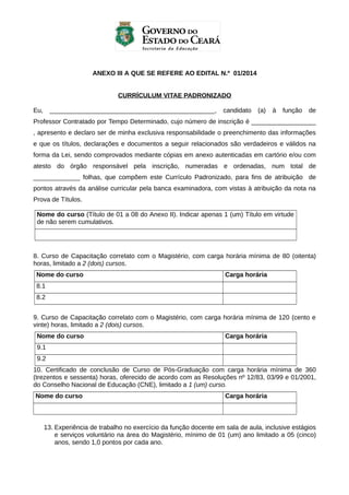 ANEXO III A QUE SE REFERE AO EDITAL N.º 01/2014
CURRÍCULUM VITAE PADRONIZADO
Eu,

______________________________________________,

candidato

(a)

à

função

de

Professor Contratado por Tempo Determinado, cujo número de inscrição é __________________
, apresento e declaro ser de minha exclusiva responsabilidade o preenchimento das informações
e que os títulos, declarações e documentos a seguir relacionados são verdadeiros e válidos na
forma da Lei, sendo comprovados mediante cópias em anexo autenticadas em cartório e/ou com
atesto do órgão responsável pela inscrição, numeradas e ordenadas, num total de
_____________ folhas, que compõem este Currículo Padronizado, para fins de atribuição de
pontos através da análise curricular pela banca examinadora, com vistas à atribuição da nota na
Prova de Títulos.
Nome do curso (Título de 01 a 08 do Anexo II). Indicar apenas 1 (um) Título em virtude
de não serem cumulativos.

8. Curso de Capacitação correlato com o Magistério, com carga horária mínima de 80 (oitenta)
horas, limitado a 2 (dois) cursos.
Nome do curso

Carga horária

8.1
8.2
9. Curso de Capacitação correlato com o Magistério, com carga horária mínima de 120 (cento e
vinte) horas, limitado a 2 (dois) cursos.
Nome do curso

Carga horária

9.1
9.2
10. Certificado de conclusão de Curso de Pós-Graduação com carga horária mínima de 360
(trezentos e sessenta) horas, oferecido de acordo com as Resoluções nº 12/83, 03/99 e 01/2001,
do Conselho Nacional de Educação (CNE), limitado a 1 (um) curso.
Nome do curso

Carga horária

13. Experiência de trabalho no exercício da função docente em sala de aula, inclusive estágios
e serviços voluntário na área do Magistério, mínimo de 01 (um) ano limitado a 05 (cinco)
anos, sendo 1,0 pontos por cada ano.

 