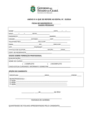ANEXO IV A QUE SE REFERE AO EDITAL Nº. 01/2014
FICHA DE INSCRIÇÃO Nº. ________
DADOS PESSOAIS
NOME :______________________________________________DATA_____/____/_____
NASC.______/______/_________SEXO_______________
ENDEREÇO:_____________________________________BAIRRO_________________
CIDADE:___________________ESTADO:______________CEP____________________
TELEFONE RES.____________________CELULAR:_________________________
EMAIL______________________________RG______________ORG.EXP.___________
CPF__________________________PIS/PASEP:________________________________
TITITULO DE ELEITOR__________________________SEÇÃO_________ZONA______
CERT. DE RESERVISTA______________________________
DADOS SOBRE FORMAÇÃO PROFISSIONAL
QUALIFICAÇÃO__________________________________________________________
NOME DO CURSO:________________________________________________________
(

) COMPLETO

(

) INCOMPLETO

CASO ESTEJA CURSANDO, INFORMAR O SEMESTRE _________________________
OPÇÃO DO CANDIDATO:
DISCIPLINA: ______________________________ÁREA__________________________CREDE _____
MUNICÍPIO/ESCOLA :
1ª opção ____________________________________________________________
2ª opção ___________________________________________________________
3ª opção____________________________________________________________

_____________, ____de______________ de 2014
_________________________________________________
Assinatura do candidato
QUANTIDADE DE FOLHAS APRESENTADAS PELO CANDIDATO____________

 