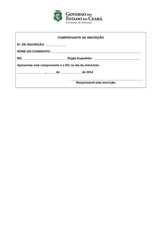 COMPROVANTE DE INSCRIÇÃO
Nº. DE INSCRIÇÃO: ____________
NOME DO CANDIDATO:______________________________________________________
RG: __________________________ Órgão Expedidor: ____________________________
Apresentar este comprovante e o RG no dia da entrevista
_________________,______de _____________de 2014
___________________________________________
Responsável pela inscrição

 