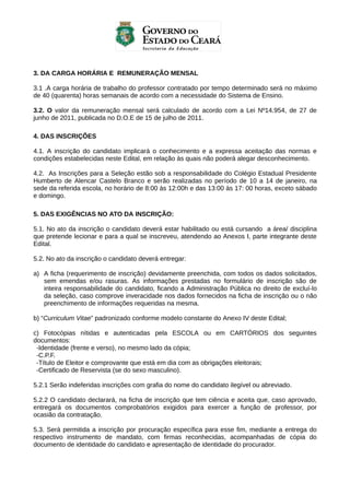 3. DA CARGA HORÁRIA E REMUNERAÇÃO MENSAL
3.1 .A carga horária de trabalho do professor contratado por tempo determinado será no máximo
de 40 (quarenta) horas semanais de acordo com a necessidade do Sistema de Ensino.
3.2. O valor da remuneração mensal será calculado de acordo com a Lei Nº14.954, de 27 de
junho de 2011, publicada no D.O.E de 15 de julho de 2011.
4. DAS INSCRIÇÕES
4.1. A inscrição do candidato implicará o conhecimento e a expressa aceitação das normas e
condições estabelecidas neste Edital, em relação às quais não poderá alegar desconhecimento.
4.2. As Inscrições para a Seleção estão sob a responsabilidade do Colégio Estadual Presidente
Humberto de Alencar Castelo Branco e serão realizadas no período de 10 a 14 de janeiro, na
sede da referida escola, no horário de 8:00 às 12:00h e das 13:00 às 17: 00 horas, exceto sábado
e domingo.
5. DAS EXIGÊNCIAS NO ATO DA INSCRIÇÃO:
5.1. No ato da inscrição o candidato deverá estar habilitado ou está cursando a área/ disciplina
que pretende lecionar e para a qual se inscreveu, atendendo ao Anexos I, parte integrante deste
Edital.
5.2. No ato da inscrição o candidato deverá entregar:
a) A ficha (requerimento de inscrição) devidamente preenchida, com todos os dados solicitados,
sem emendas e/ou rasuras. As informações prestadas no formulário de inscrição são de
inteira responsabilidade do candidato, ficando a Administração Pública no direito de excluí-lo
da seleção, caso comprove inveracidade nos dados fornecidos na ficha de inscrição ou o não
preenchimento de informações requeridas na mesma.
b) “Curriculum Vitae” padronizado conforme modelo constante do Anexo IV deste Edital;
c) Fotocópias nítidas e autenticadas pela ESCOLA ou em CARTÓRIOS dos seguintes
documentos:
-Identidade (frente e verso), no mesmo lado da cópia;
-C.P.F.
-Título de Eleitor e comprovante que está em dia com as obrigações eleitorais;
-Certificado de Reservista (se do sexo masculino).
5.2.1 Serão indeferidas inscrições com grafia do nome do candidato ilegível ou abreviado.
5.2.2 O candidato declarará, na ficha de inscrição que tem ciência e aceita que, caso aprovado,
entregará os documentos comprobatórios exigidos para exercer a função de professor, por
ocasião da contratação.
5.3. Será permitida a inscrição por procuração específica para esse fim, mediante a entrega do
respectivo instrumento de mandato, com firmas reconhecidas, acompanhadas de cópia do
documento de identidade do candidato e apresentação de identidade do procurador.

 