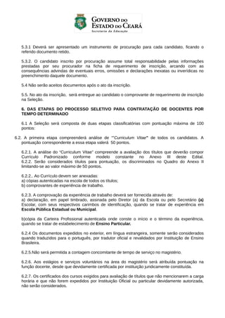 5.3.1 Deverá ser apresentado um instrumento de procuração para cada candidato, ficando o
referido documento retido.
5.3.2. O candidato inscrito por procuração assume total responsabilidade pelas informações
prestadas por seu procurador na ficha de requerimento de inscrição, arcando com as
consequências advindas de eventuais erros, omissões e declarações inexatas ou inverídicas no
preenchimento daquele documento.
5.4 Não serão aceitos documentos após o ato da inscrição.
5.5. No ato da inscrição, será entregue ao candidato o comprovante de requerimento de inscrição
na Seleção.
6. DAS ETAPAS DO PROCESSO SELETIVO PARA CONTRATAÇÃO DE DOCENTES POR
TEMPO DETERMINADO
6.1 A Seleção será composta de duas etapas classificatórias com pontuação máxima de 100
pontos:
6.2. A primeira etapa compreenderá análise de “”Curriculum Vitae” de todos os candidatos. A
pontuação correspondente a essa etapa valerá 50 pontos.
6.2.1. A análise do “Curriculum Vitae” compreende a avaliação dos títulos que deverão compor
Currículo Padronizado conforme modelo constante no Anexo III deste Edital.
6.2.2. Serão considerados títulos para pontuação, os discriminados no Quadro do Anexo II
limitando-se ao valor máximo de 50 pontos.
6.2.2.. Ao Currículo devem ser anexadas:
a) cópias autenticadas na escola de todos os títulos;
b) comprovantes de experiência de trabalho.
6.2.3. A comprovação da experiência de trabalho deverá ser fornecida através de:
a) declaração, em papel timbrado, assinada pelo Diretor (a) da Escola ou pelo Secretário (a)
Escolar, com seus respectivos carimbos de identificação, quando se tratar de experiência em
Escola Pública Estadual ou Municipal.
b)cópia da Carteira Profissional autenticada onde conste o início e o término da experiência,
quando se tratar de estabelecimento de Ensino Particular.
6.2.4 Os documentos expedidos no exterior, em língua estrangeira, somente serão considerados
quando traduzidos para o português, por tradutor oficial e revalidados por Instituição de Ensino
Brasileira.
6.2.5.Não será permitida a contagem concomitante de tempo de serviço no magistério.
6.2.6. Aos estágios e serviços voluntários na área do magistério será atribuída pontuação na
função docente, desde que devidamente certificada por instituição juridicamente constituída.
6.2.7. Os certificados dos cursos exigidos para avaliação de títulos que não mencionarem a carga
horária e que não forem expedidos por Instituição Oficial ou particular devidamente autorizada,
não serão considerados.

 