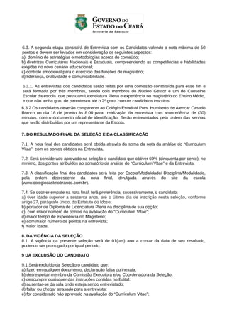 6.3. A segunda etapa consistirá de Entrevista com os Candidatos valendo a nota máxima de 50
pontos e devem ser levados em consideração os seguintes aspectos:
a) domínio de estratégias e metodologias acerca do conteúdo;
b) diretrizes Curriculares Nacionais e Estaduais, compreendendo as competências e habilidades
exigidas no novo cenário educacional;
c) controle emocional para o exercício das funções de magistério;
d) liderança, criatividade e comunicabilidade.
6.3.1. As entrevistas dos candidatos serão feitas por uma comissão constituída para esse fim e
será formada por três membros, sendo dois membros do Núcleo Gestor e um do Conselho
Escolar da escola que possuam Licenciatura Plena e experiência no magistério do Ensino Médio,
e que não tenha grau de parentesco até o 2º grau, com os candidatos inscritos.
6.3.2 Os candidatos deverão comparecer ao Colégio Estadual Pres. Humberto de Alencar Castelo
Branco no dia 16 de janeiro às 8:00 para realização da entrevista com antecedência de (30)
minutos, com o documento oficial de identificação. Serão entrevistados pela ordem das senhas
que serão distribuídas por um representante da Escola.
7. DO RESULTADO FINAL DA SELEÇÃO E DA CLASSIFICAÇÃO
7.1. A nota final dos candidatos será obtida através da soma da nota da análise do “Curriculum
Vitae” com os pontos obtidos na Entrevista.
7.2. Será considerado aprovado na seleção o candidato que obtiver 60% (cinquenta por cento), no
mínimo, dos pontos atribuídos ao somatório da análise do “Curriculum Vitae” e da Entrevista.
7.3. A classificação final dos candidatos será feita por Escola/Modalidade/ Disciplina/Modalidade,
pela ordem decrescente da nota final, divulgada através do site da escola
(www.colegiocastelobranco.com.br).
7.4. Se ocorrer empate na nota final, terá preferência, sucessivamente, o candidato:
a) tiver idade superior a sessenta anos, até o último dia de inscrição nesta seleção, conforme
artigo 27, parágrafo único, do Estatuto do Idoso;
b) portador de Diploma de Licenciatura Plena na disciplina de sua opção;
c) com maior número de pontos na avaliação do "Curriculum Vitae”;
d) maior tempo de experiência no Magistério;
e) com maior número de pontos na entrevista;
f) maior idade.
8. DA VIGÊNCIA DA SELEÇÃO
8.1. A vigência da presente seleção será de 01(um) ano a contar da data de seu resultado,
podendo ser prorrogado por igual período.
9 DA EXCLUSÃO DO CANDIDATO
9.1 Será excluído da Seleção o candidato que:
a) fizer, em qualquer documento, declaração falsa ou inexata;
b) desrespeitar membro da Comissão Executora e/ou Coordenadora da Seleção;
c) descumprir quaisquer das instruções contidas no Edital;
d) ausentar-se da sala onde esteja sendo entrevistado;
d) faltar ou chegar atrasado para a entrevista;
e) for considerado não aprovado na avaliação do “Currículum Vitae”;

 