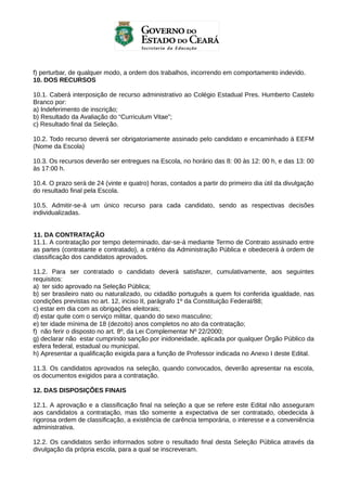 f) perturbar, de qualquer modo, a ordem dos trabalhos, incorrendo em comportamento indevido.
10. DOS RECURSOS
10.1. Caberá interposição de recurso administrativo ao Colégio Estadual Pres. Humberto Castelo
Branco por:
a) Indeferimento de inscrição;
b) Resultado da Avaliação do “Curriculum Vitae”;
c) Resultado final da Seleção.
10.2. Todo recurso deverá ser obrigatoriamente assinado pelo candidato e encaminhado à EEFM
(Nome da Escola)
10.3. Os recursos deverão ser entregues na Escola, no horário das 8: 00 às 12: 00 h, e das 13: 00
às 17:00 h.
10.4. O prazo será de 24 (vinte e quatro) horas, contados a partir do primeiro dia útil da divulgação
do resultado final pela Escola.
10.5. Admitir-se-á um único recurso para cada candidato, sendo as respectivas decisões
individualizadas.
11. DA CONTRATAÇÃO
11.1. A contratação por tempo determinado, dar-se-á mediante Termo de Contrato assinado entre
as partes (contratante e contratado), a critério da Administração Pública e obedecerá à ordem de
classificação dos candidatos aprovados.
11.2. Para ser contratado o candidato deverá satisfazer, cumulativamente, aos seguintes
requisitos:
a) ter sido aprovado na Seleção Pública;
b) ser brasileiro nato ou naturalizado, ou cidadão português a quem foi conferida igualdade, nas
condições previstas no art. 12, inciso II, parágrafo 1º da Constituição Federal/88;
c) estar em dia com as obrigações eleitorais;
d) estar quite com o serviço militar, quando do sexo masculino;
e) ter idade mínima de 18 (dezoito) anos completos no ato da contratação;
f) não ferir o disposto no art. 8º, da Lei Complementar Nº 22/2000;
g) declarar não estar cumprindo sanção por inidoneidade, aplicada por qualquer Órgão Público da
esfera federal, estadual ou municipal.
h) Apresentar a qualificação exigida para a função de Professor indicada no Anexo I deste Edital.
11.3. Os candidatos aprovados na seleção, quando convocados, deverão apresentar na escola,
os documentos exigidos para a contratação.
12. DAS DISPOSIÇÕES FINAIS
12.1. A aprovação e a classificação final na seleção a que se refere este Edital não asseguram
aos candidatos a contratação, mas tão somente a expectativa de ser contratado, obedecida à
rigorosa ordem de classificação, a existência de carência temporária, o interesse e a conveniência
administrativa.
12.2. Os candidatos serão informados sobre o resultado final desta Seleção Pública através da
divulgação da própria escola, para a qual se inscreveram.

 