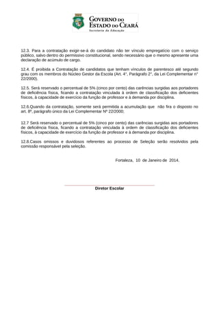 12.3. Para a contratação exigir-se-á do candidato não ter vínculo empregatício com o serviço
público, salvo dentro do permissivo constitucional, sendo necessário que o mesmo apresente uma
declaração de acúmulo de cargo.
12.4. É proibida a Contratação de candidatos que tenham vínculos de parentesco até segundo
grau com os membros do Núcleo Gestor da Escola (Art. 4°, Parágrafo 2°, da Lei Complementar n°
22/2000).
12.5. Será reservado o percentual de 5% (cinco por cento) das carências surgidas aos portadores
de deficiência física, ficando a contratação vinculada à ordem de classificação dos deficientes
físicos, à capacidade de exercício da função de professor e à demanda por disciplina.
12.6.Quando da contratação, somente será permitida a acumulação que não fira o disposto no
art. 8º, parágrafo único da Lei Complementar Nº 22/2000;
12.7 Será reservado o percentual de 5% (cinco por cento) das carências surgidas aos portadores
de deficiência física, ficando a contratação vinculada à ordem de classificação dos deficientes
físicos, à capacidade de exercício da função de professor e à demanda por disciplina.
12.8.Casos omissos e duvidosos referentes ao processo de Seleção serão resolvidos pela
comissão responsável pela seleção.
Fortaleza, 10 de Janeiro de 2014.

________________________________________
Diretor Escolar

 