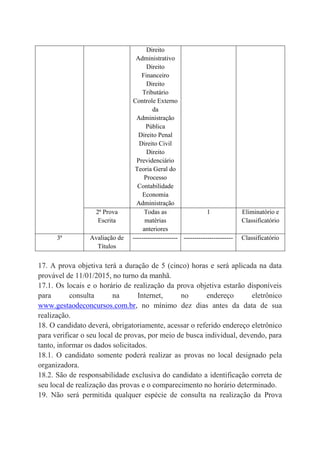 Direito
Administrativo
Direito
Financeiro
Direito
Tributário
Controle Externo
da
Administração
Pública
Direito Penal
Direito Civil
Direito
Previdenciário
Teoria Geral do
Processo
Contabilidade
Economia
Administração
2ª Prova
Escrita
Todas as
matérias
anteriores
1 Eliminatório e
Classificatório
3ª Avaliação de
Títulos
--------------------- ----------------------- Classificatório
17. A prova objetiva terá a duração de 5 (cinco) horas e será aplicada na data
provável de 11/01/2015, no turno da manhã.
17.1. Os locais e o horário de realização da prova objetiva estarão disponíveis
para consulta na Internet, no endereço eletrônico
www.gestaodeconcursos.com.br, no mínimo dez dias antes da data de sua
realização.
18. O candidato deverá, obrigatoriamente, acessar o referido endereço eletrônico
para verificar o seu local de provas, por meio de busca individual, devendo, para
tanto, informar os dados solicitados.
18.1. O candidato somente poderá realizar as provas no local designado pela
organizadora.
18.2. São de responsabilidade exclusiva do candidato a identificação correta de
seu local de realização das provas e o comparecimento no horário determinado.
19. Não será permitida qualquer espécie de consulta na realização da Prova
 