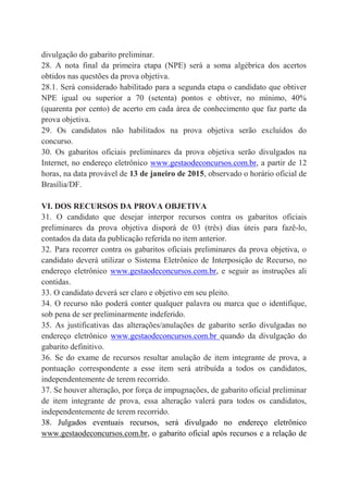 divulgação do gabarito preliminar.
28. A nota final da primeira etapa (NPE) será a soma algébrica dos acertos
obtidos nas questões da prova objetiva.
28.1. Será considerado habilitado para a segunda etapa o candidato que obtiver
NPE igual ou superior a 70 (setenta) pontos e obtiver, no mínimo, 40%
(quarenta por cento) de acerto em cada área de conhecimento que faz parte da
prova objetiva.
29. Os candidatos não habilitados na prova objetiva serão excluídos do
concurso.
30. Os gabaritos oficiais preliminares da prova objetiva serão divulgados na
Internet, no endereço eletrônico www.gestaodeconcursos.com.br, a partir de 12
horas, na data provável de 13 de janeiro de 2015, observado o horário oficial de
Brasília/DF.
VI. DOS RECURSOS DA PROVA OBJETIVA
31. O candidato que desejar interpor recursos contra os gabaritos oficiais
preliminares da prova objetiva disporá de 03 (três) dias úteis para fazê-lo,
contados da data da publicação referida no item anterior.
32. Para recorrer contra os gabaritos oficiais preliminares da prova objetiva, o
candidato deverá utilizar o Sistema Eletrônico de Interposição de Recurso, no
endereço eletrônico www.gestaodeconcursos.com.br, e seguir as instruções ali
contidas.
33. O candidato deverá ser claro e objetivo em seu pleito.
34. O recurso não poderá conter qualquer palavra ou marca que o identifique,
sob pena de ser preliminarmente indeferido.
35. As justificativas das alterações/anulações de gabarito serão divulgadas no
endereço eletrônico www.gestaodeconcursos.com.br quando da divulgação do
gabarito definitivo.
36. Se do exame de recursos resultar anulação de item integrante de prova, a
pontuação correspondente a esse item será atribuída a todos os candidatos,
independentemente de terem recorrido.
37. Se houver alteração, por força de impugnações, de gabarito oficial preliminar
de item integrante de prova, essa alteração valerá para todos os candidatos,
independentemente de terem recorrido.
38. Julgados eventuais recursos, será divulgado no endereço eletrônico
www.gestaodeconcursos.com.br, o gabarito oficial após recursos e a relação de
 