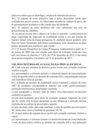 palavra ou marca que os identifique, sob pena de anulação das provas.
46.1. O caderno de texto definitivo será o único documento válido para
avaliação das provas escritas. As folhas para rascunho no caderno de prova são
de preenchimento facultativo e não valerão para tal finalidade.
46.2. O caderno de texto definitivo não será substituído por erro de
preenchimento do candidato.
47. As provas escritas têm o objetivo de avaliar o conteúdo – conhecimento do
tema, capacidade de expressão na modalidade escrita e uso das normas de
registro formal culto da língua portuguesa. O candidato deverá produzir, com
base em temas formulados pela banca examinadora, texto dissertativo ou peça
prática, primando pela coerência e pela coesão.
47.1. O Acordo Ortográfico da Língua Portuguesa, implementado a partir de 1º
de janeiro de 2009, não será exigido para efeito de avaliação, tendo em vista
que, nos termos do Decreto nº 7.875, de 27 de dezembro de 2012, o uso dessa
nova norma ortográfica é facultativo até 31 de dezembro de 2015.
VIII. DOS CRITÉRIOS DE AVALIAÇÃO DAS PROVAS ESCRITAS
48. Cada uma das questões da primeira prova escrita será corrigida conforme
critérios a seguir:
a) a apresentação e a estrutura textuais e o desenvolvimento do tema totalizarão
a nota da questão relativa ao domínio do conteúdo (NC), cuja pontuação máxima
será limitada ao valor da questão;
b) a avaliação do domínio da modalidade escrita totalizará o número de erros
(NE) do candidato, considerando-se aspectos tais como: grafia/acentuação,
pontuação/morfossintaxe, propriedade vocabular;
c) será computado o número total de linhas (TL) efetivamente escritas pelo
candidato na questão;
d) será desconsiderado, para efeito de avaliação, qualquer fragmento de texto
que for escrito fora do local apropriado ou que ultrapassar a extensão máxima
estabelecida no caderno de provas para a questão;
e) será calculada, então, para cada candidato, a nota da questão, que será igual a
NC menos duas vezes o resultado do quociente NE/TL.
49. A peça prática da segunda prova escrita será corrigida conforme critérios a
seguir:
a) a apresentação e a estrutura textuais e o desenvolvimento do tema totalizarão
a nota da peça prática relativa ao domínio do conteúdo (NC), cuja pontuação
 