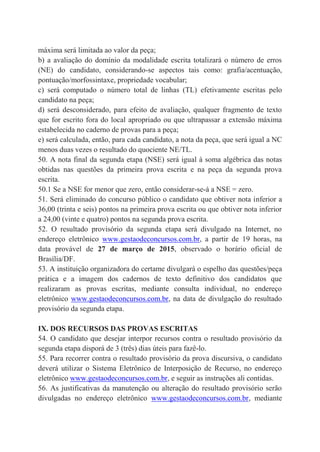 máxima será limitada ao valor da peça;
b) a avaliação do domínio da modalidade escrita totalizará o número de erros
(NE) do candidato, considerando-se aspectos tais como: grafia/acentuação,
pontuação/morfossintaxe, propriedade vocabular;
c) será computado o número total de linhas (TL) efetivamente escritas pelo
candidato na peça;
d) será desconsiderado, para efeito de avaliação, qualquer fragmento de texto
que for escrito fora do local apropriado ou que ultrapassar a extensão máxima
estabelecida no caderno de provas para a peça;
e) será calculada, então, para cada candidato, a nota da peça, que será igual a NC
menos duas vezes o resultado do quociente NE/TL.
50. A nota final da segunda etapa (NSE) será igual à soma algébrica das notas
obtidas nas questões da primeira prova escrita e na peça da segunda prova
escrita.
50.1 Se a NSE for menor que zero, então considerar-se-á a NSE = zero.
51. Será eliminado do concurso público o candidato que obtiver nota inferior a
36,00 (trinta e seis) pontos na primeira prova escrita ou que obtiver nota inferior
a 24,00 (vinte e quatro) pontos na segunda prova escrita.
52. O resultado provisório da segunda etapa será divulgado na Internet, no
endereço eletrônico www.gestaodeconcursos.com.br, a partir de 19 horas, na
data provável de 27 de março de 2015, observado o horário oficial de
Brasília/DF.
53. A instituição organizadora do certame divulgará o espelho das questões/peça
prática e a imagem dos cadernos de texto definitivo dos candidatos que
realizaram as provas escritas, mediante consulta individual, no endereço
eletrônico www.gestaodeconcursos.com.br, na data de divulgação do resultado
provisório da segunda etapa.
IX. DOS RECURSOS DAS PROVAS ESCRITAS
54. O candidato que desejar interpor recursos contra o resultado provisório da
segunda etapa disporá de 3 (três) dias úteis para fazê-lo.
55. Para recorrer contra o resultado provisório da prova discursiva, o candidato
deverá utilizar o Sistema Eletrônico de Interposição de Recurso, no endereço
eletrônico www.gestaodeconcursos.com.br, e seguir as instruções ali contidas.
56. As justificativas da manutenção ou alteração do resultado provisório serão
divulgadas no endereço eletrônico www.gestaodeconcursos.com.br, mediante
 