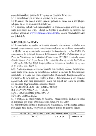 consulta individual, quando da divulgação do resultado definitivo.
57. O candidato deverá ser claro e objetivo em seu pleito.
58. O recurso não poderá conter qualquer palavra ou marca que o identifique,
sob pena de ser preliminarmente indeferido.
59. O resultado definitivo da segunda etapa e a convocação para a terceira etapa
serão publicados no Diário Oficial de Contas e divulgados na Internet, no
endereço eletrônico www.gestaodeconcursos.com.br, na data provável de 16 de
abril de 2015.
X. DA TERCEIRA ETAPA
60. Os candidatos aprovados na segunda etapa deverão entregar os títulos e os
respectivos documentos comprobatórios, pessoalmente ou mediante procuração,
via SEDEX ou carta registrada com Aviso de Recebimento – AR, à FUNDEP,
organizadora do certame à Gerência de Concursos da FUNDEP, localizada na no
Posto de Atendimento da Gerência de Concursos da FUNDEP, localizada na Av.
Abraão Caram, n°. 384, loja 1, em Belo Horizonte-MG, no horário das 9h00 às
11h30 ou das 13h30 às 16h30 (exceto sábados, domingos e feriados), no período
de 17 a 22 de abril de 2015.
60.1. A documentação deverá ser enviada em envelope lacrado, devidamente
identificado com o nome do candidato por extenso, o número do documento de
identidade e a relação dos títulos apresentados. O candidato deverá apresentar o
Formulário de Avaliação de Títulos e toda a documentação a ser entregue
encadernada, com capa transparente e presa por espiral, em forma de apostila,
em cuja capa deverá constar os seguintes dados:
CONCURSO PÚBLICO TCE – EDITAL 01/2014
REFERÊNCIA: PROVA DE TÍTULOS
NOME COMPLETO DO CANDIDATO
NÚMERO DE INSCRIÇÃO
61. A avaliação de títulos valerá, no máximo, 10 (dez) pontos, ainda que a soma
da pontuação dos títulos apresentados seja superior a esse valor.
62. Somente serão aceitos os títulos abaixo relacionados, expedidos até a data da
publicação deste Edital, observados os limites de pontos do quadro a seguir:
QUADRO DE ATRIBUIÇÃO DE PONTOS PARA AVALIAÇÃO DE TÍTULOS
ALÍNEA TÍTULO VALOR UNIT. VALOR MÁX.
 