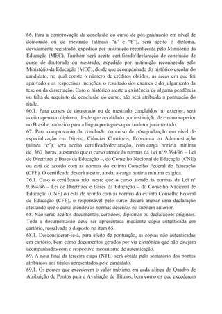 66. Para a comprovação da conclusão do curso de pós-graduação em nível de
doutorado ou de mestrado (alíneas “a” e “b”), será aceito o diploma,
devidamente registrado, expedido por instituição reconhecida pelo Ministério da
Educação (MEC). Também será aceito certificado/declaração de conclusão de
curso de doutorado ou mestrado, expedido por instituição reconhecida pelo
Ministério da Educação (MEC), desde que acompanhado do histórico escolar do
candidato, no qual conste o número de créditos obtidos, as áreas em que foi
aprovado e as respectivas menções, o resultado dos exames e do julgamento da
tese ou da dissertação. Caso o histórico ateste a existência de alguma pendência
ou falta de requisito de conclusão do curso, não será atribuída a pontuação do
título.
66.1. Para cursos de doutorado ou de mestrado concluídos no exterior, será
aceito apenas o diploma, desde que revalidado por instituição de ensino superior
no Brasil e traduzido para a língua portuguesa por tradutor juramentado.
67. Para comprovação da conclusão do curso de pós-graduação em nível de
especialização em Direito, Ciências Contábeis, Economia ou Administração
(alínea “c”), será aceito certificado/declaração, com carga horária mínima
de 360 horas, atestando que o curso atende às normas da Lei nº 9.394/96 – Lei
de Diretrizes e Bases da Educação –, do Conselho Nacional de Educação (CNE)
ou está de acordo com as normas do extinto Conselho Federal de Educação
(CFE). O certificado deverá atestar, ainda, a carga horária mínima exigida.
76.1. Caso o certificado não ateste que o curso atende às normas da Lei nº
9.394/96 – Lei de Diretrizes e Bases da Educação – do Conselho Nacional de
Educação (CNE) ou está de acordo com as normas do extinto Conselho Federal
de Educação (CFE), o responsável pelo curso deverá anexar uma declaração
atestando que o curso atendeu as normas descritas no subitem anterior.
68. Não serão aceitos documentos, certidões, diplomas ou declarações originais.
Toda a documentação deve ser apresentada mediante cópia autenticada em
cartório, ressalvado o disposto no item 65.
68.1. Desconsiderar-se-á, para efeito de pontuação, as cópias não autenticadas
em cartório, bem como documentos gerados por via eletrônica que não estejam
acompanhados com o respectivo mecanismo de autenticação.
69. A nota final da terceira etapa (NTE) será obtida pelo somatório dos pontos
atribuídos aos títulos apresentados pelo candidato.
69.1. Os pontos que excederem o valor máximo em cada alínea do Quadro de
Atribuição de Pontos para a Avaliação de Títulos, bem como os que excederem
 
