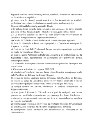 f) possuir notórios conhecimentos jurídicos, contábeis, econômicos e financeiros
ou de administração pública;
g) contar mais de 10 (dez) anos de exercício de função ou de efetiva atividade
profissional que exija os conhecimentos mencionados na alínea anterior;
h) possuir idoneidade moral e reputação ilibada;
i) ter aptidão física e mental para o exercício das atribuições do cargo, apurada
por Junta Médica designada pelo Tribunal de Contas, para o ato de posse.
3.1. A exigência constante da alínea “g” será comprovada por declaração do
candidato, acompanhada dos seguintes documentos:
a) Carteira de Trabalho e Previdência Social, com as anotações regulares;
b) Atos de Nomeação e Posse em cargo público e Certidão de contagem do
tempo de exercício;
c) Contrato de Sociedade Profissional da qual participe o candidato, registrado
no Órgão ou Conselho de Classe; ou
d) Inscrição como Autônomo na Prefeitura Municipal e no Instituto Nacional de
Seguridade Social, acompanhada de documentos que comprovem efetiva
atuação profissional.
3.2. Não serão aceitos protocolos dos documentos exigidos nem fotocópias não
autenticadas.
4. Constituem atribuições do cargo de AUDITOR:
a) substituir o Conselheiro nas suas faltas e impedimentos, quando convocado
pelo Presidente do Tribunal ou de suas Câmaras;
b) exercer, no caso de vacância, quando convocado pelo Presidente do Tribunal,
as funções do cargo de Conselheiro até novo provimento, observado o critério
estabelecido no parágrafo único do art. 265 da Constituição do Estado;
c) compor quórum das sessões, observados os critérios estabelecidos no
Regimento Interno;
d) atuar junto à Câmara do Tribunal para a qual for designado em caráter
permanente, presidindo a instrução dos processos que lhe forem distribuídos e
relatando-os com proposta de voto, por escrito, a ser apreciada pelos membros
do respectivo colegiado;
e) emitir parecer conclusivo no processo de prestação de contas do Governador
do Estado e, caso solicitado pelo Relator, nos processos de consulta;
f) desempenhar outras atribuições por determinação do Presidente ou do
Tribunal Pleno.
 