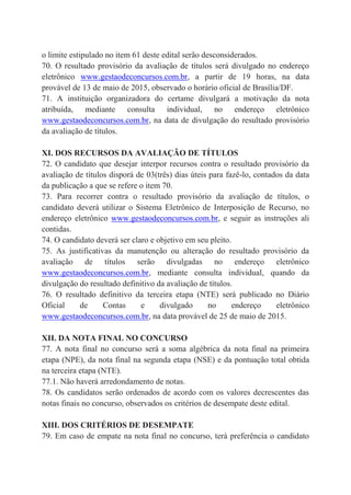 o limite estipulado no item 61 deste edital serão desconsiderados.
70. O resultado provisório da avaliação de títulos será divulgado no endereço
eletrônico www.gestaodeconcursos.com.br, a partir de 19 horas, na data
provável de 13 de maio de 2015, observado o horário oficial de Brasília/DF.
71. A instituição organizadora do certame divulgará a motivação da nota
atribuída, mediante consulta individual, no endereço eletrônico
www.gestaodeconcursos.com.br, na data de divulgação do resultado provisório
da avaliação de títulos.
XI. DOS RECURSOS DA AVALIAÇÃO DE TÍTULOS
72. O candidato que desejar interpor recursos contra o resultado provisório da
avaliação de títulos disporá de 03(três) dias úteis para fazê-lo, contados da data
da publicação a que se refere o item 70.
73. Para recorrer contra o resultado provisório da avaliação de títulos, o
candidato deverá utilizar o Sistema Eletrônico de Interposição de Recurso, no
endereço eletrônico www.gestaodeconcursos.com.br, e seguir as instruções ali
contidas.
74. O candidato deverá ser claro e objetivo em seu pleito.
75. As justificativas da manutenção ou alteração do resultado provisório da
avaliação de títulos serão divulgadas no endereço eletrônico
www.gestaodeconcursos.com.br, mediante consulta individual, quando da
divulgação do resultado definitivo da avaliação de títulos.
76. O resultado definitivo da terceira etapa (NTE) será publicado no Diário
Oficial de Contas e divulgado no endereço eletrônico
www.gestaodeconcursos.com.br, na data provável de 25 de maio de 2015.
XII. DA NOTA FINAL NO CONCURSO
77. A nota final no concurso será a soma algébrica da nota final na primeira
etapa (NPE), da nota final na segunda etapa (NSE) e da pontuação total obtida
na terceira etapa (NTE).
77.1. Não haverá arredondamento de notas.
78. Os candidatos serão ordenados de acordo com os valores decrescentes das
notas finais no concurso, observados os critérios de desempate deste edital.
XIII. DOS CRITÉRIOS DE DESEMPATE
79. Em caso de empate na nota final no concurso, terá preferência o candidato
 