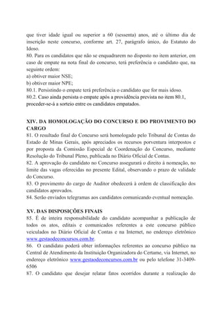 que tiver idade igual ou superior a 60 (sessenta) anos, até o último dia de
inscrição neste concurso, conforme art. 27, parágrafo único, do Estatuto do
Idoso.
80. Para os candidatos que não se enquadrarem no disposto no item anterior, em
caso de empate na nota final do concurso, terá preferência o candidato que, na
seguinte ordem:
a) obtiver maior NSE;
b) obtiver maior NPE;
80.1. Persistindo o empate terá preferência o candidato que for mais idoso.
80.2. Caso ainda persista o empate após a providência prevista no item 80.1,
proceder-se-á a sorteio entre os candidatos empatados.
XIV. DA HOMOLOGAÇÃO DO CONCURSO E DO PROVIMENTO DO
CARGO
81. O resultado final do Concurso será homologado pelo Tribunal de Contas do
Estado de Minas Gerais, após apreciados os recursos porventura interpostos e
por proposta da Comissão Especial de Coordenação do Concurso, mediante
Resolução do Tribunal Pleno, publicada no Diário Oficial de Contas.
82. A aprovação do candidato no Concurso assegurará o direito à nomeação, no
limite das vagas oferecidas no presente Edital, observando o prazo de validade
do Concurso.
83. O provimento do cargo de Auditor obedecerá à ordem de classificação dos
candidatos aprovados.
84. Serão enviados telegramas aos candidatos comunicando eventual nomeação.
XV. DAS DISPOSIÇÕES FINAIS
85. É de inteira responsabilidade do candidato acompanhar a publicação de
todos os atos, editais e comunicados referentes a este concurso público
veiculados no Diário Oficial de Contas e na Internet, no endereço eletrônico
www.gestaodeconcursos.com.br.
86. O candidato poderá obter informações referentes ao concurso público na
Central de Atendimento da Instituição Organizadora do Certame, via Internet, no
endereço eletrônico www.gestaodeconcursos.com.br ou pelo telefone 31-3409-
6506
87. O candidato que desejar relatar fatos ocorridos durante a realização do
 